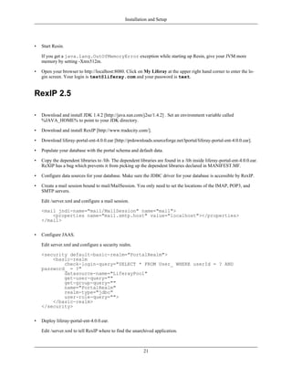 Installation and Setup




•   Start Resin.

    If you get a java.lang.OutOfMemoryError exception while starting up Resin, give your JVM more
    memory by setting -Xmx512m.

•   Open your browser to http://localhost:8080. Click on My Liferay at the upper right hand corner to enter the lo-
    gin screen. Your login is test@liferay.com and your password is test.


RexIP 2.5

•   Download and install JDK 1.4.2 [http://java.sun.com/j2se/1.4.2] . Set an environment variable called
    %JAVA_HOME% to point to your JDK directory.

•   Download and install RexIP [http://www.tradecity.com/].

•   Download liferay-portal-ent-4.0.0.ear [http://prdownloads.sourceforge.net/lportal/liferay-portal-ent-4.0.0.ear].

•   Populate your database with the portal schema and default data.

•   Copy the dependent libraries to /lib. The dependent libraries are found in a /lib inside liferay-portal-ent-4.0.0.ear.
    ReXIP has a bug which prevents it from picking up the dependent libraries declared in MANIFEST.MF.

•   Configure data sources for your database. Make sure the JDBC driver for your database is accessible by RexIP.

•   Create a mail session bound to mail/MailSession. You only need to set the locations of the IMAP, POP3, and
    SMTP servers.

    Edit /server.xml and configure a mail session.

    <mail jndi-name="mail/MailSession" name="mail">
        <properties name="mail.smtp.host" value="localhost"></properties>
    </mail>


•   Configure JAAS.

    Edit server.xml and configure a security realm.

    <security default-basic-realm="PortalRealm">
        <basic-realm
            check-login-query="SELECT * FROM User_ WHERE userId = ? AND
    password_ = ?"
            datasource-name="LiferayPool"
            get-user-query=""
            get-group-query=""
            name="PortalRealm"
            realm-type="jdbc"
            user-role-query="">
        </basic-realm>
    </security>


•   Deploy liferay-portal-ent-4.0.0.ear.

    Edit /server.xml to tell RexIP where to find the unarchived application.



                                                           21
 