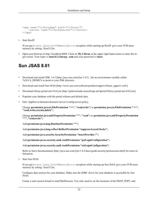 Installation and Setup




    <app name="liferayApp" path="liferay/">
        <server name="liferayServer"></server>
    </app>


•   Start RexIP.

    If you get a java.lang.OutOfMemoryError exception while starting up RexIP, give your JVM more
    memory by setting -Xmx512m.

•   Open your browser to http://localhost:8080. Click on My Liferay at the upper right hand corner to enter the lo-
    gin screen. Your login is test@liferay.com and your password is test.


Sun JSAS 8.01

•   Download and install JDK 1.4.2 [http://java.sun.com/j2se/1.4.2] . Set an environment variable called
    %JAVA_HOME% to point to your JDK directory.

•   Download and install Sun JSAS [http://www.sun.com/software/products/appsrvr/home_appsrvr.xml/].

•   Download liferay-portal-ent-4.0.0.ear [http://prdownloads.sourceforge.net/lportal/liferay-portal-ent-4.0.0.ear].

•   Populate your database with the portal schema and default data.

•   Edit /AppServer/domains/domain1/server1/config/server.policy.

    Change permission java.io.FilePermission "<>", "read,write"; to permission java.io.FilePermission "<>",
    "read,write,execute,delete";

    Change permission java.util.PropertyPermission "*", "read"; to permission java.util.PropertyPermission
    "*", "read,write";

    Add permission java.lang.RuntimePermission "*";

    Add permission java.lang.reflect.ReflectPermission "suppressAccessChecks";

    Add permission java.security.SecurityPermission "insertProvider.*";

    Add permission javax.security.auth.AuthPermission "getLoginConfiguration";

    Add permission javax.security.auth.AuthPermission "setLoginConfiguration";

    Refer to Sun's documentation [http://java.sun.com/j2se/1.4.2/docs/guide/security/permissions.html] for more in-
    formation.

•   Start Sun JSAS.

    If you get a java.lang.OutOfMemoryError exception while starting up Sun JSAS, give your JVM more
    memory by setting -Xmx512m.

    Configure data sources for your database. Make sure the JDBC driver for your database is accessible by Sun
    JSAS.

    Create a mail session bound to mail/MailSession. You only need to set the locations of the IMAP, POP3, and


                                                          22
 