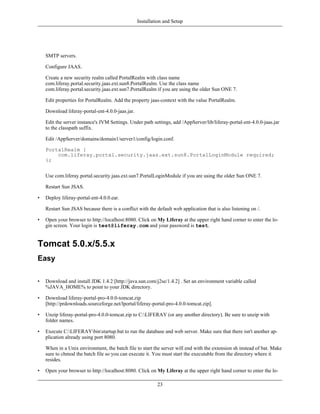 Installation and Setup




    SMTP servers.

    Configure JAAS.

    Create a new security realm called PortalRealm with class name
    com.liferay.portal.security.jaas.ext.sun8.PortalRealm. Use the class name
    com.liferay.portal.security.jaas.ext.sun7.PortalRealm if you are using the older Sun ONE 7.

    Edit properties for PortalRealm. Add the property jaas-context with the value PortalRealm.

    Download liferay-portal-ent-4.0.0-jaas.jar.

    Edit the server instance's JVM Settings. Under path settings, add /AppServer/lib/liferay-portal-ent-4.0.0-jaas.jar
    to the classpath suffix.

    Edit /AppServer/domains/domain1/server1/config/login.conf.

    PortalRealm {
        com.liferay.portal.security.jaas.ext.sun8.PortalLoginModule required;
    };


    Use com.liferay.portal.security.jaas.ext.sun7.PortalLoginModule if you are using the older Sun ONE 7.

    Restart Sun JSAS.

•   Deploy liferay-portal-ent-4.0.0.ear.

    Restart Sun JSAS because there is a conflict with the default web application that is also listening on /.

•   Open your browser to http://localhost:8080. Click on My Liferay at the upper right hand corner to enter the lo-
    gin screen. Your login is test@liferay.com and your password is test.


Tomcat 5.0.x/5.5.x
Easy

•   Download and install JDK 1.4.2 [http://java.sun.com/j2se/1.4.2] . Set an environment variable called
    %JAVA_HOME% to point to your JDK directory.

•   Download liferay-portal-pro-4.0.0-tomcat.zip
    [http://prdownloads.sourceforge.net/lportal/liferay-portal-pro-4.0.0-tomcat.zip].

•   Unzip liferay-portal-pro-4.0.0-tomcat.zip to C:LIFERAY (or any another directory). Be sure to unzip with
    folder names.

•   Execute C:LIFERAYbinstartup.bat to run the database and web server. Make sure that there isn't another ap-
    plication already using port 8080.

    When in a Unix environment, the batch file to start the server will end with the extension sh instead of bat. Make
    sure to chmod the batch file so you can execute it. You must start the executable from the directory where it
    resides.

•   Open your browser to http://localhost:8080. Click on My Liferay at the upper right hand corner to enter the lo-

                                                           23
 