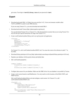 Installation and Setup




    gin screen. Your login is test@liferay.com and your password is test.


Expert

•   Download and install JDK 1.4.2 [http://java.sun.com/j2se/1.4.2] . Set an environment variable called
    %JAVA_HOME% to point to your JDK directory.

    If you are using Tomcat 5.5.x, you must download and install JDK 5.

•   Download and install Tomcat [http://jakarta.apache.org/tomcat/].

    You can download Tomcat 5.0.x or Tomcat 5.5.x. This documentation assumes that you are using Tomcat 5.0.x
    but will also give special instructions for usage with Tomcat 5.5.x.

•   Create /conf/Catalina/localhost/liferay.xml to set up the portal web application.

    <Context
        path=""
        docBase="../liferay"
        debug="0"
        reloadable="true"
        crossContext="true">
    </Context>


    For Tomcat 5.5.x, edit /conf/Catalina/localhost/ROOT.xml. You must also remove the reference to path="" in
    the XML.

•   Download liferay-portal-pro-4.0.0.war [http://prdownloads.sourceforge.net/lportal/liferay-portal-pro-4.0.0.war].

•   Populate your database with the portal schema and default data.

•   Edit /conf/catalina.properties.


    common.loader=
        ${catalina.home}/common/classes,
        ...
        ${catalina.home}/common/lib/ext/*.jar


•   Configure data sources for your database. Make sure the JDBC driver for your database is accessible by Tomcat.

•   Create a mail session bound to mail/MailSession. You only need to set the locations of the IMAP, POP3, and
    SMTP servers.

    Edit /conf/Catalina/localhost/liferay.xml and configure a mail session. For Tomcat 5.5.x, edit /
    conf/Catalina/localhost/ROOT.xml.

    <Context...>
        <Resource
            name="mail/MailSession"
            auth="Container"
            type="javax.mail.Session"
        />
        <ResourceParams name="mail/MailSession">
            <parameter>

                                                          24
 