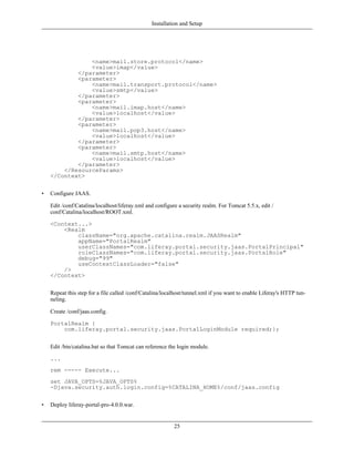 Installation and Setup




                <name>mail.store.protocol</name>
                <value>imap</value>
            </parameter>
            <parameter>
                <name>mail.transport.protocol</name>
                <value>smtp</value>
            </parameter>
            <parameter>
                <name>mail.imap.host</name>
                <value>localhost</value>
            </parameter>
            <parameter>
                <name>mail.pop3.host</name>
                <value>localhost</value>
            </parameter>
            <parameter>
                <name>mail.smtp.host</name>
                <value>localhost</value>
            </parameter>
        </ResourceParams>
    </Context>


•   Configure JAAS.

    Edit /conf/Catalina/localhost/liferay.xml and configure a security realm. For Tomcat 5.5.x, edit /
    conf/Catalina/localhost/ROOT.xml.

    <Context...>
        <Realm
            className="org.apache.catalina.realm.JAASRealm"
            appName="PortalRealm"
            userClassNames="com.liferay.portal.security.jaas.PortalPrincipal"
            roleClassNames="com.liferay.portal.security.jaas.PortalRole"
            debug="99"
            useContextClassLoader="false"
        />
    </Context>


    Repeat this step for a file called /conf/Catalina/localhost/tunnel.xml if you want to enable Liferay's HTTP tun-
    neling.

    Create /conf/jaas.config.

    PortalRealm {
        com.liferay.portal.security.jaas.PortalLoginModule required;};


    Edit /bin/catalina.bat so that Tomcat can reference the login module.

    ...
    rem ----- Execute...
    set JAVA_OPTS=%JAVA_OPTS%
    -Djava.security.auth.login.config=%CATALINA_HOME%/conf/jaas.config


•   Deploy liferay-portal-pro-4.0.0.war.


                                                          25
 