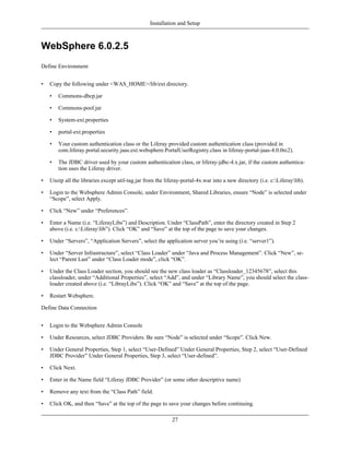 Installation and Setup



WebSphere 6.0.2.5
Define Environment


•   Copy the following under <WAS_HOME>/lib/ext directory.

    •   Commons-dbcp.jar

    •   Commons-pool.jar

    •   System-ext.properties

    •   portal-ext.properties

    •   Your custom authentication class or the Liferay provided custom authentication class (provided in
        com.liferay.portal.security.jaas.ext.websphere.PortalUserRegistry.class in liferay-portal-jaas-4.0.0rc2).

    •   The JDBC driver used by your custom authentication class, or liferay-jdbc-4.x.jar, if the custom authentica-
        tion uses the Liferay driver.

•   Unzip all the libraries except util-tag.jar from the liferay-portal-4x.war into a new directory (i.e. c:Liferaylib).

•   Login to the Websphere Admin Console, under Environment, Shared Libraries, ensure “Node” is selected under
    “Scope”, select Apply.

•   Click “New” under “Preferences”.

•   Enter a Name (i.e. “LiferayLibs”) and Description. Under “ClassPath”, enter the directory created in Step 2
    above (i.e. c:Liferaylib”). Click “OK” and “Save” at the top of the page to save your changes.

•   Under “Servers”, “Application Servers”, select the application server you’re using (i.e. “server1”).

•   Under “Server Infrastructure”, select “Class Loader” under “Java and Process Management”. Click “New”, se-
    lect “Parent Last” under “Class Loader mode”, click “OK”.

•   Under the Class Loader section, you should see the new class loader as “Classloader_12345678”, select this
    classloader, under “Additional Properties”, select “Add”, and under “Library Name”, you should select the class-
    loader created above (i.e. “LibrayLibs”). Click “OK” and “Save” at the top of the page.

•   Restart Websphere.

Define Data Connection


•   Login to the Websphere Admin Console

•   Under Resources, select JDBC Providers. Be sure “Node” is selected under “Scope”. Click New.

•   Under General Properties, Step 1, select “User-Defined” Under General Properties, Step 2, select “User-Defined
    JDBC Provider” Under General Properties, Step 3, select “User-defined”.

•   Click Next.

•   Enter in the Name field “Liferay JDBC Provider” (or some other descriptive name)

•   Remove any text from the “Class Path” field.

•   Click OK, and then “Save” at the top of the page to save your changes before continuing.

                                                            27
 
