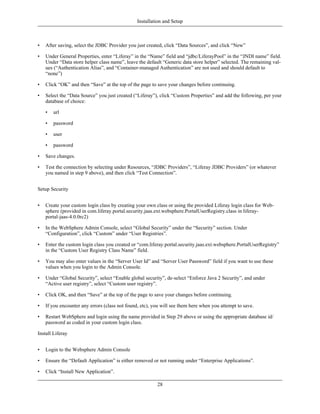 Installation and Setup



•   After saving, select the JDBC Provider you just created, click “Data Sources”, and click “New”

•   Under General Properties, enter “Liferay” in the “Name” field and “jdbc/LiferayPool” in the “JNDI name” field.
    Under “Data store helper class name”, leave the default “Generic data store helper” selected. The remaining val-
    ues (“Authentication Alias”, and “Container-managed Authentication” are not used and should default to
    “none”)

•   Click “OK” and then “Save” at the top of the page to save your changes before continuing.

•   Select the “Data Source” you just created (“Liferay”), click “Custom Properties” and add the following, per your
    database of choice:

    •   url

    •   password

    •   user

    •   password

•   Save changes.

•   Test the connection by selecting under Resources, “JDBC Providers”, “Liferay JDBC Providers” (or whatever
    you named in step 9 above), and then click “Test Connection”.


Setup Security


•   Create your custom login class by creating your own class or using the provided Liferay login class for Web-
    sphere (provided in com.liferay.portal.security.jaas.ext.websphere.PortalUserRegistry.class in liferay-
    portal-jaas-4.0.0rc2)

•   In the WebSphere Admin Console, select “Global Security” under the “Security” section. Under
    “Configuration”, click “Custom” under “User Registries”.

•   Enter the custom login class you created or “com.liferay.portal.security.jaas.ext.websphere.PortalUserRegistry”
    in the “Custom User Registry Class Name” field.

•   You may also enter values in the “Server User Id” and “Server User Password” field if you want to use these
    values when you login to the Admin Console.

•   Under “Global Security”, select “Enable global security”, de-select “Enforce Java 2 Security”, and under
    “Active user registry”, select “Custom user registry”.

•   Click OK, and then “Save” at the top of the page to save your changes before continuing.

•   If you encounter any errors (class not found, etc), you will see them here when you attempt to save.

•   Restart WebSphere and login using the name provided in Step 29 above or using the appropriate database id/
    password as coded in your custom login class.

Install Liferay


•   Login to the Websphere Admin Console

•   Ensure the “Default Application” is either removed or not running under “Enterprise Applications”.

•   Click “Install New Application”.

                                                         28
 