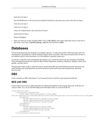 Installation and Setup




    Click Next for Step 1.

    Set mail/MailSession as the mail session and jdbc/LiferayPool as the data source, then click Next for Step 2.

    Click Next for Step 3.

    Click Next for Step 4.

    Check All Authenticated?, then click Next for Step 5.

    Click Finish for Step 6.

    Restart WebSphere.

•   Open your browser to http://localhost:8080. Click on My Liferay at the upper right hand corner to enter the lo-
    gin screen. Your login is test@liferay.com and your password is test.



Databases
Liferay Portal Enterprise was designed to be database agnostic. To make this possible, all business logic had to be
concentrated in the middle tier with the database being as dumb as possible. This means the portal does not rely on
any database specific stored procedures or on the database to generate unique keys.

To generate scripts that create and populate the database, go to /portal-ejb and run the ant command: ant build-db.
This command will generate the scripts for DB2, Firebird, Hypersonic, Interbase, JDataStore, MySQL, Oracle, Post-
greSQL, and SQL Server.

The generated scripts reside in /sql/portal and are named: portal-db2.sql, portal-firebird.sql, portal-hypersonic.sql,
portal-interbase.sql, portal-jdatastore.sql, portal-mysql.sql, portal-oracle.sql, portal-postgresql.sql, and portal-
sql-server.sql.

DB2
Create a database in DB2 called lportal. Use Command Center to load the script named portal-db2.sql.

BES with DB2
Create a data source bound to jdbc/LiferayPool by editing jndi-definitions and creating liferay.dar. DAR files are
custom to BES. You can use the BES Deployment Descriptor Editor to create the DAR file.

<jndi-definitions>
    <visitransact-datasource>
        <jndi-name>jdbc/LiferayPool</jndi-name>
<driver-datasource-jndiname>datasources/JdsLiferayDriver</driver-datasource-jndiname>
        <property>
            <prop-name>connectionType</prop-name>
            <prop-type>Enumerated</prop-type>
            <prop-value>Direct</prop-value>
        </property>
        <property>
            <prop-name>dialect</prop-name>
            <prop-type>Enumerated</prop-type>
            <prop-value>db2</prop-value>
        </property>
    </visitransact-datasource>


                                                           31
 
