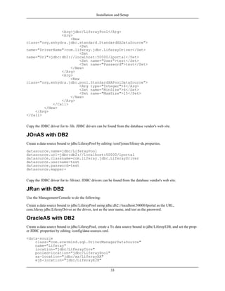 Installation and Setup



                <Arg>jdbc/LiferayPool</Arg>
                <Arg>
                    <New
class="org.enhydra.jdbc.standard.StandardXADataSource">
                         <Set
name="DriverName">com.liferay.jdbc.LiferayDriver</Set>
                         <Set
name="Url">jdbc:db2://localhost:50000/lportal</Set>
                         <Set name="User">test</Set>
                         <Set name="Password">test</Set>
                    </New>
                </Arg>
                <Arg>
                    <New
class="org.enhydra.jdbc.pool.StandardXAPoolDataSource">
                         <Arg type="Integer">4</Arg>
                         <Set name="MinSize">4</Set>
                         <Set name="MaxSize">15</Set>
                    </New>
                </Arg>
            </Call>
        </New>
    </Arg>
</Call>


Copy the JDBC driver for to /lib. JDBC drivers can be found from the database vendor's web site.

JOnAS with DB2
Create a data source bound to jdbc/LiferayPool by editing /conf/jonas/liferay-ds.properties.

datasource.name=jdbc/LiferayPool
datasource.url=jdbc:db2://localhost:50000/lportal
datasource.classname=com.liferay.jdbc.LiferayDriver
datasource.username=test
datasource.password=test
datasource.mapper=


Copy the JDBC driver for to /lib/ext. JDBC drivers can be found from the database vendor's web site.

JRun with DB2
Use the Management Console to do the following:

Create a data source bound to jdbc/LiferayPool using jdbc:db2://localhost:50000/lportal as the URL,
com.liferay.jdbc.LiferayDriver as the driver, test as the user name, and test as the password.

OracleAS with DB2
Create a data source bound to jdbc/LiferayPool, create a Tx data source bound to jdbc/LiferayEJB, and set the prop-
er JDBC properties by editing /config/data-sources.xml.

<data-source
    class="com.evermind.sql.DriverManagerDataSource"
    name="Liferay"
    location="jdbc/LiferayCore"
    pooled-location="jdbc/LiferayPool"
    xa-location="jdbc/xa/LiferayXA"
    ejb-location="jdbc/LiferayEJB"

                                                         33
 