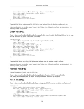 Installation and Setup



      connection-driver="com.liferay.jdbc.LiferayDriver"
      url="jdbc:db2://localhost:50000/lportal"
      username="test"
      password="test"
      inactivity-timeout="30"
      schema="database-schemas/"
/>


Copy the JDBC driver to /j2ee/home/lib. JDBC drivers can be found from the database vendor's web site.

Make sure there isn't another data source bound to jdbc/LiferayPool. If there is a duplicate service, undeploy it by
removing its xml configuration.

Orion with DB2
Create a data source bound to jdbc/LiferayPool, create a Tx data source bound to jdbc/LiferayEJB, and set the prop-
er JDBC properties by editing /config/data-sources.xml.

<data-source
    class="com.evermind.sql.DriverManagerDataSource"
    name="Liferay"
    location="jdbc/LiferayCore"
    pooled-location="jdbc/LiferayPool"
    xa-location="jdbc/xa/LiferayXA"
    ejb-location="jdbc/LiferayEJB"
    connection-driver="com.liferay.jdbc.LiferayDriver"
    url="jdbc:db2://localhost:50000/lportal"
    username="test"
    password="test"
    inactivity-timeout="30"
    schema="database-schemas/"
/>


Copy the JDBC driver for to /lib. JDBC drivers can be found from the database vendor's web site.

Make sure there isn't another data source bound to jdbc/LiferayPool. If there is a duplicate service, undeploy it by
removing its xml configuration.

Pramati with DB2
Use the Management Console to do the following:

Create a data source bound to jdbc/LiferayPool using jdbc:db2://localhost:50000/lportal as the URL,
com.liferay.jdbc.LiferayDriver as the driver, test as the user name, and test as the password.

Resin with DB2
Create a data source bound to jdbc/LiferayPool and set the proper JDBC properties by editing /conf/resin.conf.

<database>
    <jndi-name>jdbc/LiferayPool</jndi-name>
    <driver type="com.liferay.jdbc.LiferayDriver">
        <url>jdbc:db2://localhost:50000/lportal</url>
        <user>test</user>
        <password>test</password>
    </driver>
    <prepared-statement-cache-size>8</prepared-statement-cache-size>
    <max-connections>20</max-connections>


                                                          34
 