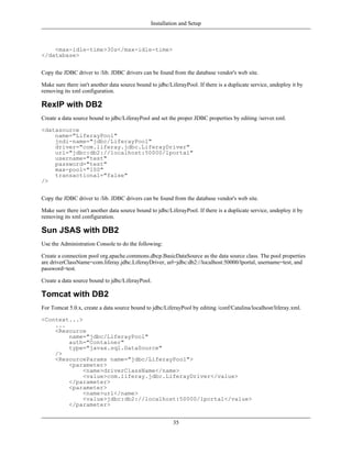 Installation and Setup



    <max-idle-time>30s</max-idle-time>
</database>


Copy the JDBC driver to /lib. JDBC drivers can be found from the database vendor's web site.

Make sure there isn't another data source bound to jdbc/LiferayPool. If there is a duplicate service, undeploy it by
removing its xml configuration.

RexIP with DB2
Create a data source bound to jdbc/LiferayPool and set the proper JDBC properties by editing /server.xml.

<datasource
    name="LiferayPool"
    jndi-name="jdbc/LiferayPool"
    driver="com.liferay.jdbc.LiferayDriver"
    url="jdbc:db2://localhost:50000/lportal"
    username="test"
    password="test"
    max-pool="100"
    transactional="false"
/>


Copy the JDBC driver to /lib. JDBC drivers can be found from the database vendor's web site.

Make sure there isn't another data source bound to jdbc/LiferayPool. If there is a duplicate service, undeploy it by
removing its xml configuration.

Sun JSAS with DB2
Use the Administration Console to do the following:

Create a connection pool org.apache.commons.dbcp.BasicDataSource as the data source class. The pool properties
are driverClassName=com.liferay.jdbc.LiferayDriver, url=jdbc:db2://localhost:50000/lportal, username=test, and
password=test.

Create a data source bound to jdbc/LiferayPool.

Tomcat with DB2
For Tomcat 5.0.x, create a data source bound to jdbc/LiferayPool by editing /conf/Catalina/localhost/liferay.xml.

<Context...>
    ...
    <Resource
        name="jdbc/LiferayPool"
        auth="Container"
        type="javax.sql.DataSource"
    />
    <ResourceParams name="jdbc/LiferayPool">
        <parameter>
             <name>driverClassName</name>
             <value>com.liferay.jdbc.LiferayDriver</value>
        </parameter>
        <parameter>
             <name>url</name>
             <value>jdbc:db2://localhost:50000/lportal</value>
        </parameter>


                                                          35
 