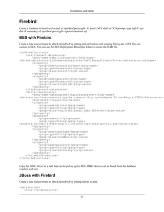 Installation and Setup



Firebird
Create a database in InterBase located at /opt/data/lportal.gdb. At your UNIX shell or DOS prompt, type isql -U sys-
dba -P masterkey -d /opt/data/lportal.gdb -i portal-interbase.sql.

BES with Firebird
Create a data source bound to jdbc/LiferayPool by editing jndi-definitions and creating liferay.dar. DAR files are
custom to BES. You can use the BES Deployment Descriptor Editor to create the DAR file.

<jndi-definitions>
    <visitransact-datasource>
        <jndi-name>jdbc/LiferayPool</jndi-name>
<driver-datasource-jndiname>datasources/JdsLiferayDriver</driver-datasource-jndiname>
        <property>
            <prop-name>connectionType</prop-name>
            <prop-type>Enumerated</prop-type>
            <prop-value>Direct</prop-value>
        </property>
        <property>
            <prop-name>dialect</prop-name>
            <prop-type>Enumerated</prop-type>
            <prop-value>firebird</prop-value>
        </property>
    </visitransact-datasource>
    <driver-datasource>
        <jndi-name>datasources/JdsLiferayDriver</jndi-name>
<datasource-class-name>org.apache.commons.dbcp.cpdsadapter.DriverAdapterCPDS</datasource-cl
        <log-writer>False</log-writer>
        <property>
            <prop-name>driver</prop-name>
            <prop-type>String</prop-type>
            <prop-value>org.firebirdsql.jdbc.FBDriver</prop-value>
        </property>
        <property>
            <prop-name>url</prop-name>
            <prop-type>String</prop-type>
<prop-value>jdbc:firebirdsql://localhost/opt/data/lportal.gdb</prop-value>
        </property>
        <property>
            <prop-name>username</prop-name>
            <prop-type>String</prop-type>
            <prop-value>sysdba</prop-value>
        </property>
        <property>
            <prop-name>password</prop-name>
            <prop-type>String</prop-type>
            <prop-value>masterkey</prop-value>
        </property>
    </driver-datasource>
</jndi-definitions>


Copy the JDBC driver to a path that can be picked up by BES. JDBC drivers can be found from the database
vendor's web site.

JBoss with Firebird
Create a data source bound to jdbc/LiferayPool by editing liferay-ds.xml.

<datasources>
   <local-tx-datasource>

                                                         37
 