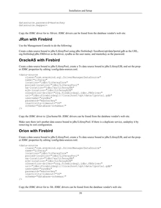 Installation and Setup



datasource.password=masterkey
datasource.mapper=


Copy the JDBC driver for to /lib/ext. JDBC drivers can be found from the database vendor's web site.

JRun with Firebird
Use the Management Console to do the following:

Create a data source bound to jdbc/LiferayPool using jdbc:firebirdsql://localhost/opt/data/lportal.gdb as the URL,
org.firebirdsql.jdbc.FBDriver as the driver, sysdba as the user name, and masterkey as the password.

OracleAS with Firebird
Create a data source bound to jdbc/LiferayPool, create a Tx data source bound to jdbc/LiferayEJB, and set the prop-
er JDBC properties by editing /config/data-sources.xml.

<data-source
    class="com.evermind.sql.DriverManagerDataSource"
    name="Liferay"
    location="jdbc/LiferayCore"
    pooled-location="jdbc/LiferayPool"
    xa-location="jdbc/xa/LiferayXA"
    ejb-location="jdbc/LiferayEJB"
    connection-driver="org.firebirdsql.jdbc.FBDriver"
    url="jdbc:firebirdsql://localhost/opt/data/lportal.gdb"
    username="sysdba"
    password="masterkey"
    inactivity-timeout="30"
    schema="database-schemas/"
/>


Copy the JDBC driver to /j2ee/home/lib. JDBC drivers can be found from the database vendor's web site.

Make sure there isn't another data source bound to jdbc/LiferayPool. If there is a duplicate service, undeploy it by
removing its xml configuration.

Orion with Firebird
Create a data source bound to jdbc/LiferayPool, create a Tx data source bound to jdbc/LiferayEJB, and set the prop-
er JDBC properties by editing /config/data-sources.xml.

<data-source
    class="com.evermind.sql.DriverManagerDataSource"
    name="Liferay"
    location="jdbc/LiferayCore"
    pooled-location="jdbc/LiferayPool"
    xa-location="jdbc/xa/LiferayXA"
    ejb-location="jdbc/LiferayEJB"
    connection-driver="org.firebirdsql.jdbc.FBDriver"
    url="jdbc:firebirdsql://localhost/opt/data/lportal.gdb"
    username="sysdba"
    password="masterkey"
    inactivity-timeout="30"
    schema="database-schemas/"
/>


Copy the JDBC driver for to /lib. JDBC drivers can be found from the database vendor's web site.

                                                          39
 