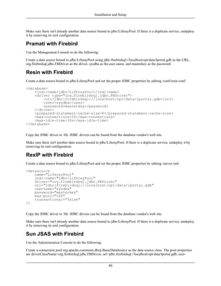 Installation and Setup



Make sure there isn't already another data source bound to jdbc/LiferayPool. If there is a duplicate service, undeploy
it by removing its xml configuration.

Pramati with Firebird
Use the Management Console to do the following:

Create a data source bound to jdbc/LiferayPool using jdbc:firebirdsql://localhost/opt/data/lportal.gdb as the URL,
org.firebirdsql.jdbc.FBDriver as the driver, sysdba as the user name, and masterkey as the password.

Resin with Firebird
Create a data source bound to jdbc/LiferayPool and set the proper JDBC properties by editing /conf/resin.conf.

<database>
    <jndi-name>jdbc/LiferayPool</jndi-name>
    <driver type="org.firebirdsql.jdbc.FBDriver">
        <url>jdbc:firebirdsql://localhost/opt/data/lportal.gdb</url>
        <user>sysdba</user>
        <password>masterkey</password>
    </driver>
    <prepared-statement-cache-size>8</prepared-statement-cache-size>
    <max-connections>20</max-connections>
    <max-idle-time>30s</max-idle-time>
</database>


Copy the JDBC driver to /lib. JDBC drivers can be found from the database vendor's web site.

Make sure there isn't another data source bound to jdbc/LiferayPool. If there is a duplicate service, undeploy it by
removing its xml configuration.

RexIP with Firebird
Create a data source bound to jdbc/LiferayPool and set the proper JDBC properties by editing /server.xml.

<datasource
    name="LiferayPool"
    jndi-name="jdbc/LiferayPool"
    driver="org.firebirdsql.jdbc.FBDriver"
    url="jdbc:firebirdsql://localhost/opt/data/lportal.gdb"
    username="sysdba"
    password="masterkey"
    max-pool="100"
    transactional="false"
/>


Copy the JDBC driver to /lib. JDBC drivers can be found from the database vendor's web site.

Make sure there isn't already another data source bound to jdbc/LiferayPool. If there is a duplicate service, undeploy
it by removing its xml configuration.

Sun JSAS with Firebird
Use the Administration Console to do the following:

Create a connection pool org.apache.commons.dbcp.BasicDataSource as the data source class. The pool properties
are driverClassName=org.firebirdsql.jdbc.FBDriver, url=jdbc:firebirdsql://localhost/opt/data/lportal.gdb, user-


                                                          40
 