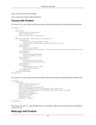 Installation and Setup



name=sysdba, and password=masterkey.

Create a data source bound to jdbc/LiferayPool.

Tomcat with Firebird
For Tomcat 5.0.x, create a data source bound to jdbc/LiferayPool by editing /conf/Catalina/localhost/liferay.xml.

<Context...>
    ...
    <Resource
        name="jdbc/LiferayPool"
        auth="Container"
        type="javax.sql.DataSource"
    />
    <ResourceParams name="jdbc/LiferayPool">
        <parameter>
             <name>driverClassName</name>
             <value>org.firebirdsql.jdbc.FBDriver</value>
        </parameter>
        <parameter>
             <name>url</name>
             <value>jdbc:firebirdsql://localhost/opt/data/lportal.gdb</value>
        </parameter>
        <parameter>
             <name>username</name>
             <value>sysdba</value>
        </parameter>
        <parameter>
             <name>password</name>
             <value>masterkey</value>
        </parameter>
        <parameter>
             <name>maxActive</name>
             <value>20</value>
        </parameter>
    </ResourceParams>
</Context>


For Tomcat 5.5.x, create a data source bound to jdbc/LiferayPool by editing /conf/Catalina/localhost/ROOT.xml.

<Context...>
    <Resource
        name="jdbc/LiferayPool"
        auth="Container"
        type="javax.sql.DataSource"
        driverClassName="org.firebirdsql.jdbc.FBDriver"
        url="jdbc:firebirdsql://localhost/opt/data/lportal.gdb"
        username="sysdba"
        password="masterkey"
        maxActive="100"
        maxIdle="30"
        maxWait="10000"
    />
</Context>


For Tomcat 5.0.x and 5.5.x, copy the JDBC driver to /common/lib. JDBC drivers can be found from the database
vendor's web site.

WebLogic with Firebird
                                                         41
 