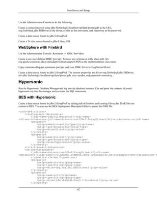 Installation and Setup



Use the Administration Console to do the following:

Create a connection pool using jdbc:firebirdsql://localhost/opt/data/lportal.gdb as the URL,
org.firebirdsql.jdbc.FBDriver as the driver, sysdba as the user name, and masterkey as the password.

Create a data source bound to jdbc/LiferayPool.

Create a Tx data source bound to jdbc/LiferayEJB.

WebSphere with Firebird
Use the Administrative Console: Resources -> JDBC Providers.

Create a new user-defined JDBC provider. Remove any references in the class path. Set
org.apache.commons.dbcp.cpdsadapter.DriverAdapterCPDS as the implementation class name.

Copy commons-dbcp.jar, commons-pool.jar, and your JDBC driver to /AppServer/lib/ext.

Create a data source bound to jdbc/LiferayPool. The custom properties are driver=org.firebirdsql.jdbc.FBDriver,
url=jdbc:firebirdsql://localhost/opt/data/lportal.gdb, user=sysdba, and password=masterkey.

Hypersonic
Run the Hypersonic Database Manager and log into the database instance. Cut and paste the contents of portal-
hypersonic.sql into the manager and excecute the SQL statements.

BES with Hypersonic
Create a data source bound to jdbc/LiferayPool by editing jndi-definitions and creating liferay.dar. DAR files are
custom to BES. You can use the BES Deployment Descriptor Editor to create the DAR file.

<jndi-definitions>
    <visitransact-datasource>
        <jndi-name>jdbc/LiferayPool</jndi-name>
<driver-datasource-jndiname>datasources/JdsLiferayDriver</driver-datasource-jndiname>
        <property>
            <prop-name>connectionType</prop-name>
            <prop-type>Enumerated</prop-type>
            <prop-value>Direct</prop-value>
        </property>
        <property>
            <prop-name>dialect</prop-name>
            <prop-type>Enumerated</prop-type>
            <prop-value>hypersonic</prop-value>
        </property>
    </visitransact-datasource>
    <driver-datasource>
        <jndi-name>datasources/JdsLiferayDriver</jndi-name>
<datasource-class-name>org.apache.commons.dbcp.cpdsadapter.DriverAdapterCPDS</datasource-cl
        <log-writer>False</log-writer>
        <property>
            <prop-name>driver</prop-name>
            <prop-type>String</prop-type>
            <prop-value>org.hsqldb.jdbcDriver</prop-value>
        </property>
        <property>
            <prop-name>url</prop-name>
            <prop-type>String</prop-type>
            <prop-value>jdbc:hsqldb:hsql://localhost</prop-value>
        </property>

                                                         42
 