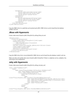 Installation and Setup



        <property>
            <prop-name>username</prop-name>
            <prop-type>String</prop-type>
            <prop-value></prop-value>
        </property>
        <property>
            <prop-name>password</prop-name>
            <prop-type>String</prop-type>
            <prop-value></prop-value>
        </property>
    </driver-datasource>
</jndi-definitions>


Copy the JDBC driver to a path that can be picked up by BES. JDBC drivers can be found from the database
vendor's web site.

JBoss with Hypersonic
Create a data source bound to jdbc/LiferayPool by editing liferay-ds.xml.

<datasources>
   <local-tx-datasource>
     <jndi-name>jdbc/LiferayPool</jndi-name>
     <connection-url>
         jdbc:hsqldb:hsql://localhost
     </connection-url>
     <driver-class>org.hsqldb.jdbcDriver</driver-class>
     <user-name></user-name>
     <password></password>
     <min-pool-size>0</min-pool-size>
   </local-tx-datasource>
</datasources>


Copy the JDBC driver for to /server/default/lib. JDBC drivers can be found from the database vendor's web site.

Make sure there isn't another data source bound to jdbc/LiferayPool. If there is a duplicate service, undeploy it by
removing its xml configuration.

Jetty with Hypersonic
Create a data source bound to jdbc/LiferayPool by editing /etc/jetty.xml.

<Call name="addService">
    <Arg>
        <New class="org.mortbay.jetty.plus.JotmService">
            <Set name="Name">TransactionMgr</Set>
            <Call name="addDataSource">
                <Arg>jdbc/LiferayPool</Arg>
                <Arg>
                    <New
class="org.enhydra.jdbc.standard.StandardXADataSource">
                         <Set name="DriverName">org.hsqldb.jdbcDriver</Set>
                         <Set name="Url">jdbc:hsqldb:hsql://localhost</Set>
                         <Set name="User"></Set>
                         <Set name="Password"></Set>
                    </New>
                </Arg>
                <Arg>
                    <New
class="org.enhydra.jdbc.pool.StandardXAPoolDataSource">

                                                          43
 