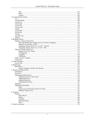 Liferay Portal 4.0 - Developers Guide


             Jetty .....................................................................................................................     107
             Orion ....................................................................................................................      107
             Tomcat .................................................................................................................        108
3. Customizing the Portal ..........................................................................................................         109
      /ext ...............................................................................................................................   109
      /ext/downloads ...............................................................................................................         109
      /ext/ext-ear ....................................................................................................................      110
      /ext/ext-ejb ....................................................................................................................      110
      /ext/ext-lib .....................................................................................................................     110
      /ext/ext-web ...................................................................................................................       110
      /ext/lib ..........................................................................................................................    111
      /ext/portlets ....................................................................................................................     111
      /ext/servers ....................................................................................................................      111
      /ext/sql ..........................................................................................................................    111
      /ext/web-sites .................................................................................................................       111
      Eclipse ..........................................................................................................................     112
4. Building Themes .................................................................................................................         113
      Themes - Liferay Portal 4.0.0 ............................................................................................             113
             Why Hot-Deployable Themes must use Velocity Templates: ...........................................                              113
             Should I use Velocity or JSP? ....................................................................................              113
             Upgrading Themes from 3.6.1 to 4.0.0 - Velocity ..........................................................                      113
             Upgrading Themes from 3.6.1 to 4.0.0 - JSP .................................................................                    114
      Themes - Liferay Portal 3.6.1 ............................................................................................             115
             Making Your Own Theme ........................................................................................                  117
             Configuration .........................................................................................................         117
             Templates ..............................................................................................................        119
             CSS Styles .............................................................................................................        120
      CMS + Portal = Website ...................................................................................................             122
      Conclusion ....................................................................................................................        125
5. Code Generation ..................................................................................................................        126
      service.xml ....................................................................................................................       126
6. Deployment ........................................................................................................................       131
      Hot Deploy ....................................................................................................................        131
             Layout Templates, Portlets and Themes .......................................................................                   131
7. Security and Permissions .......................................................................................................          132
      Introduction ...................................................................................................................       132
      Overview .......................................................................................................................       132
      Implementing Permissions ................................................................................................              132
             Defining Resources and Actions ................................................................................                 132
             Adding Resources ...................................................................................................            135
             Adding Permission ..................................................................................................            136
             Checking Permissions ..............................................................................................             137
      Summary .......................................................................................................................        141
      Additional Information .....................................................................................................           141
             Roles ....................................................................................................................      141
             Using your own Security System in Liferay ..................................................................                    141
             Database Schema View ............................................................................................               141
8. Tutorials ............................................................................................................................    143
      Portlets .........................................................................................................................     143
             Hello World ...........................................................................................................         143
             IFrame ..................................................................................................................       144
             Calendar ................................................................................................................       146
             Message Boards ......................................................................................................           147
             Mail .....................................................................................................................      148
9. Code Conventions ................................................................................................................         151




                                                                           v
 