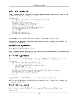 Installation and Setup



Orion with Hypersonic
Create a data source bound to jdbc/LiferayPool, create a Tx data source bound to jdbc/LiferayEJB, and set the prop-
er JDBC properties by editing /config/data-sources.xml.

<data-source
    class="com.evermind.sql.DriverManagerDataSource"
    name="Liferay"
    location="jdbc/LiferayCore"
    pooled-location="jdbc/LiferayPool"
    xa-location="jdbc/xa/LiferayXA"
    ejb-location="jdbc/LiferayEJB"
    connection-driver="org.hsqldb.jdbcDriver"
    url="jdbc:hsqldb:hsql://localhost"
    username=""
    password=""
    inactivity-timeout="30"
    schema="database-schemas/"
/>


Copy the JDBC driver for to /lib. JDBC drivers can be found from the database vendor's web site.

Make sure there isn't another data source bound to jdbc/LiferayPool. If there is a duplicate service, undeploy it by
removing its xml configuration.

Pramati with Hypersonic
Use the Management Console to do the following:

Create a data source bound to jdbc/LiferayPool using jdbc:hsqldb:hsql://localhost as the URL, org.hsqldb.jdbcDriver
as the driver, as the user name, and as the password.

Resin with Hypersonic
Create a data source bound to jdbc/LiferayPool and set the proper JDBC properties by editing /conf/resin.conf.

<database>
    <jndi-name>jdbc/LiferayPool</jndi-name>
    <driver type="org.hsqldb.jdbcDriver">
        <url>jdbc:hsqldb:hsql://localhost</url>
        <user></user>
        <password></password>
    </driver>
    <prepared-statement-cache-size>8</prepared-statement-cache-size>
    <max-connections>20</max-connections>
    <max-idle-time>30s</max-idle-time>
</database>


Copy the JDBC driver to /lib. JDBC drivers can be found from the database vendor's web site.

Make sure there isn't another data source bound to jdbc/LiferayPool. If there is a duplicate service, undeploy it by
removing its xml configuration.

RexIP with Hypersonic
Create a data source bound to jdbc/LiferayPool and set the proper JDBC properties by editing /server.xml.

<datasource

                                                          45
 