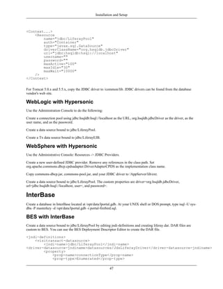 Installation and Setup



<Context...>
    <Resource
        name="jdbc/LiferayPool"
        auth="Container"
        type="javax.sql.DataSource"
        driverClassName="org.hsqldb.jdbcDriver"
        url="jdbc:hsqldb:hsql://localhost"
        username=""
        password=""
        maxActive="100"
        maxIdle="30"
        maxWait="10000"
    />
</Context>


For Tomcat 5.0.x and 5.5.x, copy the JDBC driver to /common/lib. JDBC drivers can be found from the database
vendor's web site.

WebLogic with Hypersonic
Use the Administration Console to do the following:

Create a connection pool using jdbc:hsqldb:hsql://localhost as the URL, org.hsqldb.jdbcDriver as the driver, as the
user name, and as the password.

Create a data source bound to jdbc/LiferayPool.

Create a Tx data source bound to jdbc/LiferayEJB.

WebSphere with Hypersonic
Use the Administrative Console: Resources -> JDBC Providers.

Create a new user-defined JDBC provider. Remove any references in the class path. Set
org.apache.commons.dbcp.cpdsadapter.DriverAdapterCPDS as the implementation class name.

Copy commons-dbcp.jar, commons-pool.jar, and your JDBC driver to /AppServer/lib/ext.

Create a data source bound to jdbc/LiferayPool. The custom properties are driver=org.hsqldb.jdbcDriver,
url=jdbc:hsqldb:hsql://localhost, user=, and password=.

InterBase
Create a database in InterBase located at /opt/data/lportal.gdb. At your UNIX shell or DOS prompt, type isql -U sys-
dba -P masterkey -d /opt/data/lportal.gdb -i portal-firebird.sql.

BES with InterBase
Create a data source bound to jdbc/LiferayPool by editing jndi-definitions and creating liferay.dar. DAR files are
custom to BES. You can use the BES Deployment Descriptor Editor to create the DAR file.

<jndi-definitions>
    <visitransact-datasource>
        <jndi-name>jdbc/LiferayPool</jndi-name>
<driver-datasource-jndiname>datasources/JdsLiferayDriver</driver-datasource-jndiname>
        <property>
            <prop-name>connectionType</prop-name>
            <prop-type>Enumerated</prop-type>

                                                         47
 
