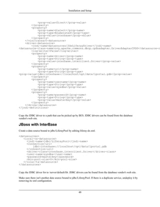 Installation and Setup



            <prop-value>Direct</prop-value>
        </property>
        <property>
            <prop-name>dialect</prop-name>
            <prop-type>Enumerated</prop-type>
            <prop-value>interbase</prop-value>
        </property>
    </visitransact-datasource>
    <driver-datasource>
        <jndi-name>datasources/JdsLiferayDriver</jndi-name>
<datasource-class-name>org.apache.commons.dbcp.cpdsadapter.DriverAdapterCPDS</datasource-cl
        <log-writer>False</log-writer>
        <property>
            <prop-name>driver</prop-name>
            <prop-type>String</prop-type>
            <prop-value>interbase.interclient.Driver</prop-value>
        </property>
        <property>
            <prop-name>url</prop-name>
            <prop-type>String</prop-type>
<prop-value>jdbc:interbase://localhost/opt/data/lportal.gdb</prop-value>
        </property>
        <property>
            <prop-name>username</prop-name>
            <prop-type>String</prop-type>
            <prop-value>sysdba</prop-value>
        </property>
        <property>
            <prop-name>password</prop-name>
            <prop-type>String</prop-type>
            <prop-value>masterkey</prop-value>
        </property>
    </driver-datasource>
</jndi-definitions>


Copy the JDBC driver to a path that can be picked up by BES. JDBC drivers can be found from the database
vendor's web site.

JBoss with InterBase
Create a data source bound to jdbc/LiferayPool by editing liferay-ds.xml.

<datasources>
   <local-tx-datasource>
     <jndi-name>jdbc/LiferayPool</jndi-name>
     <connection-url>
         jdbc:interbase://localhost/opt/data/lportal.gdb
     </connection-url>
     <driver-class>interbase.interclient.Driver</driver-class>
     <user-name>sysdba</user-name>
     <password>masterkey</password>
     <min-pool-size>0</min-pool-size>
   </local-tx-datasource>
</datasources>


Copy the JDBC driver for to /server/default/lib. JDBC drivers can be found from the database vendor's web site.

Make sure there isn't another data source bound to jdbc/LiferayPool. If there is a duplicate service, undeploy it by
removing its xml configuration.



                                                          48
 