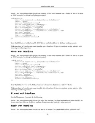 Installation and Setup



Create a data source bound to jdbc/LiferayPool, create a Tx data source bound to jdbc/LiferayEJB, and set the prop-
er JDBC properties by editing /config/data-sources.xml.

<data-source
    class="com.evermind.sql.DriverManagerDataSource"
    name="Liferay"
    location="jdbc/LiferayCore"
    pooled-location="jdbc/LiferayPool"
    xa-location="jdbc/xa/LiferayXA"
    ejb-location="jdbc/LiferayEJB"
    connection-driver="interbase.interclient.Driver"
    url="jdbc:interbase://localhost/opt/data/lportal.gdb"
    username="sysdba"
    password="masterkey"
    inactivity-timeout="30"
    schema="database-schemas/"
/>


Copy the JDBC driver to /j2ee/home/lib. JDBC drivers can be found from the database vendor's web site.

Make sure there isn't another data source bound to jdbc/LiferayPool. If there is a duplicate service, undeploy it by
removing its xml configuration.

Orion with InterBase
Create a data source bound to jdbc/LiferayPool, create a Tx data source bound to jdbc/LiferayEJB, and set the prop-
er JDBC properties by editing /config/data-sources.xml.

<data-source
    class="com.evermind.sql.DriverManagerDataSource"
    name="Liferay"
    location="jdbc/LiferayCore"
    pooled-location="jdbc/LiferayPool"
    xa-location="jdbc/xa/LiferayXA"
    ejb-location="jdbc/LiferayEJB"
    connection-driver="interbase.interclient.Driver"
    url="jdbc:interbase://localhost/opt/data/lportal.gdb"
    username="sysdba"
    password="masterkey"
    inactivity-timeout="30"
    schema="database-schemas/"
/>


Copy the JDBC driver for to /lib. JDBC drivers can be found from the database vendor's web site.

Make sure there isn't another data source bound to jdbc/LiferayPool. If there is a duplicate service, undeploy it by
removing its xml configuration.

Pramati with InterBase
Use the Management Console to do the following:

Create a data source bound to jdbc/LiferayPool using jdbc:interbase://localhost/opt/data/lportal.gdb as the URL, in-
terbase.interclient.Driver as the driver, sysdba as the user name, and masterkey as the password.

Resin with InterBase
Create a data source bound to jdbc/LiferayPool and set the proper JDBC properties by editing /conf/resin.conf.


                                                          50
 