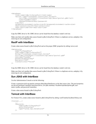 Installation and Setup



<database>
    <jndi-name>jdbc/LiferayPool</jndi-name>
    <driver type="interbase.interclient.Driver">
        <url>jdbc:interbase://localhost/opt/data/lportal.gdb</url>
        <user>sysdba</user>
        <password>masterkey</password>
    </driver>
    <prepared-statement-cache-size>8</prepared-statement-cache-size>
    <max-connections>20</max-connections>
    <max-idle-time>30s</max-idle-time>
</database>


Copy the JDBC driver to /lib. JDBC drivers can be found from the database vendor's web site.

Make sure there isn't another data source bound to jdbc/LiferayPool. If there is a duplicate service, undeploy it by
removing its xml configuration.

RexIP with InterBase
Create a data source bound to jdbc/LiferayPool and set the proper JDBC properties by editing /server.xml.

<datasource
    name="LiferayPool"
    jndi-name="jdbc/LiferayPool"
    driver="interbase.interclient.Driver"
    url="jdbc:interbase://localhost/opt/data/lportal.gdb"
    username="sysdba"
    password="masterkey"
    max-pool="100"
    transactional="false"
/>


Copy the JDBC driver to /lib. JDBC drivers can be found from the database vendor's web site.

Make sure there isn't another data source bound to jdbc/LiferayPool. If there is a duplicate service, undeploy it by
removing its xml configuration.

Sun JSAS with InterBase
Use the Administration Console to do the following:

Create a connection pool org.apache.commons.dbcp.BasicDataSource as the data source class. The pool properties
are driverClassName=interbase.interclient.Driver, url=jdbc:interbase://localhost/opt/data/lportal.gdb, user-
name=sysdba, and password=masterkey.

Create a data source bound to jdbc/LiferayPool.

Tomcat with InterBase
For Tomcat 5.0.x, create a data source bound to jdbc/LiferayPool by editing /conf/Catalina/localhost/liferay.xml.

<Context...>
    ...
    <Resource
        name="jdbc/LiferayPool"
        auth="Container"
        type="javax.sql.DataSource"
    />


                                                          51
 