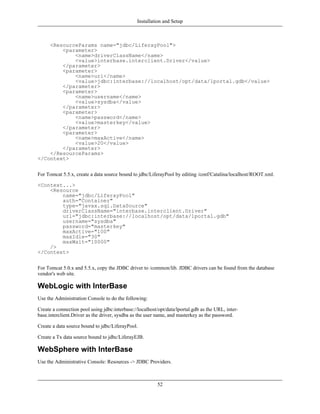 Installation and Setup



    <ResourceParams name="jdbc/LiferayPool">
        <parameter>
            <name>driverClassName</name>
            <value>interbase.interclient.Driver</value>
        </parameter>
        <parameter>
            <name>url</name>
            <value>jdbc:interbase://localhost/opt/data/lportal.gdb</value>
        </parameter>
        <parameter>
            <name>username</name>
            <value>sysdba</value>
        </parameter>
        <parameter>
            <name>password</name>
            <value>masterkey</value>
        </parameter>
        <parameter>
            <name>maxActive</name>
            <value>20</value>
        </parameter>
    </ResourceParams>
</Context>


For Tomcat 5.5.x, create a data source bound to jdbc/LiferayPool by editing /conf/Catalina/localhost/ROOT.xml.

<Context...>
    <Resource
        name="jdbc/LiferayPool"
        auth="Container"
        type="javax.sql.DataSource"
        driverClassName="interbase.interclient.Driver"
        url="jdbc:interbase://localhost/opt/data/lportal.gdb"
        username="sysdba"
        password="masterkey"
        maxActive="100"
        maxIdle="30"
        maxWait="10000"
    />
</Context>


For Tomcat 5.0.x and 5.5.x, copy the JDBC driver to /common/lib. JDBC drivers can be found from the database
vendor's web site.

WebLogic with InterBase
Use the Administration Console to do the following:

Create a connection pool using jdbc:interbase://localhost/opt/data/lportal.gdb as the URL, inter-
base.interclient.Driver as the driver, sysdba as the user name, and masterkey as the password.

Create a data source bound to jdbc/LiferayPool.

Create a Tx data source bound to jdbc/LiferayEJB.

WebSphere with InterBase
Use the Administrative Console: Resources -> JDBC Providers.



                                                         52
 