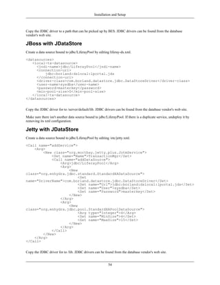 Installation and Setup



Copy the JDBC driver to a path that can be picked up by BES. JDBC drivers can be found from the database
vendor's web site.

JBoss with JDataStore
Create a data source bound to jdbc/LiferayPool by editing liferay-ds.xml.

<datasources>
   <local-tx-datasource>
     <jndi-name>jdbc/LiferayPool</jndi-name>
     <connection-url>
         jdbc:borland:dslocal:lportal.jds
     </connection-url>
     <driver-class>com.borland.datastore.jdbc.DataStoreDriver</driver-class>
     <user-name>sysdba</user-name>
     <password>masterkey</password>
     <min-pool-size>0</min-pool-size>
   </local-tx-datasource>
</datasources>


Copy the JDBC driver for to /server/default/lib. JDBC drivers can be found from the database vendor's web site.

Make sure there isn't another data source bound to jdbc/LiferayPool. If there is a duplicate service, undeploy it by
removing its xml configuration.

Jetty with JDataStore
Create a data source bound to jdbc/LiferayPool by editing /etc/jetty.xml.

<Call name="addService">
    <Arg>
        <New class="org.mortbay.jetty.plus.JotmService">
            <Set name="Name">TransactionMgr</Set>
            <Call name="addDataSource">
                <Arg>jdbc/LiferayPool</Arg>
                <Arg>
                    <New
class="org.enhydra.jdbc.standard.StandardXADataSource">
                         <Set
name="DriverName">com.borland.datastore.jdbc.DataStoreDriver</Set>
                         <Set name="Url">jdbc:borland:dslocal:lportal.jds</Set>
                         <Set name="User">sysdba</Set>
                         <Set name="Password">masterkey</Set>
                    </New>
                </Arg>
                <Arg>
                    <New
class="org.enhydra.jdbc.pool.StandardXAPoolDataSource">
                         <Arg type="Integer">4</Arg>
                         <Set name="MinSize">4</Set>
                         <Set name="MaxSize">15</Set>
                    </New>
                </Arg>
            </Call>
        </New>
    </Arg>
</Call>


Copy the JDBC driver for to /lib. JDBC drivers can be found from the database vendor's web site.


                                                          54
 
