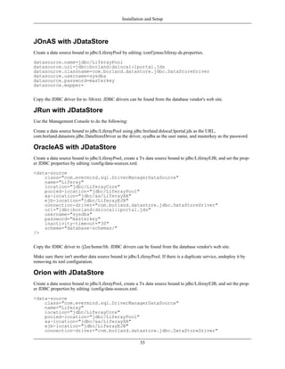 Installation and Setup



JOnAS with JDataStore
Create a data source bound to jdbc/LiferayPool by editing /conf/jonas/liferay-ds.properties.

datasource.name=jdbc/LiferayPool
datasource.url=jdbc:borland:dslocal:lportal.jds
datasource.classname=com.borland.datastore.jdbc.DataStoreDriver
datasource.username=sysdba
datasource.password=masterkey
datasource.mapper=


Copy the JDBC driver for to /lib/ext. JDBC drivers can be found from the database vendor's web site.

JRun with JDataStore
Use the Management Console to do the following:

Create a data source bound to jdbc/LiferayPool using jdbc:borland:dslocal:lportal.jds as the URL,
com.borland.datastore.jdbc.DataStoreDriver as the driver, sysdba as the user name, and masterkey as the password.

OracleAS with JDataStore
Create a data source bound to jdbc/LiferayPool, create a Tx data source bound to jdbc/LiferayEJB, and set the prop-
er JDBC properties by editing /config/data-sources.xml.

<data-source
    class="com.evermind.sql.DriverManagerDataSource"
    name="Liferay"
    location="jdbc/LiferayCore"
    pooled-location="jdbc/LiferayPool"
    xa-location="jdbc/xa/LiferayXA"
    ejb-location="jdbc/LiferayEJB"
    connection-driver="com.borland.datastore.jdbc.DataStoreDriver"
    url="jdbc:borland:dslocal:lportal.jds"
    username="sysdba"
    password="masterkey"
    inactivity-timeout="30"
    schema="database-schemas/"
/>


Copy the JDBC driver to /j2ee/home/lib. JDBC drivers can be found from the database vendor's web site.

Make sure there isn't another data source bound to jdbc/LiferayPool. If there is a duplicate service, undeploy it by
removing its xml configuration.

Orion with JDataStore
Create a data source bound to jdbc/LiferayPool, create a Tx data source bound to jdbc/LiferayEJB, and set the prop-
er JDBC properties by editing /config/data-sources.xml.

<data-source
    class="com.evermind.sql.DriverManagerDataSource"
    name="Liferay"
    location="jdbc/LiferayCore"
    pooled-location="jdbc/LiferayPool"
    xa-location="jdbc/xa/LiferayXA"
    ejb-location="jdbc/LiferayEJB"
    connection-driver="com.borland.datastore.jdbc.DataStoreDriver"

                                                          55
 