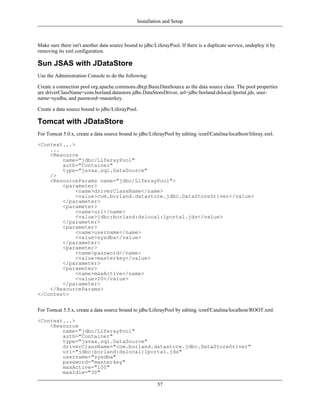 Installation and Setup



Make sure there isn't another data source bound to jdbc/LiferayPool. If there is a duplicate service, undeploy it by
removing its xml configuration.

Sun JSAS with JDataStore
Use the Administration Console to do the following:

Create a connection pool org.apache.commons.dbcp.BasicDataSource as the data source class. The pool properties
are driverClassName=com.borland.datastore.jdbc.DataStoreDriver, url=jdbc:borland:dslocal:lportal.jds, user-
name=sysdba, and password=masterkey.

Create a data source bound to jdbc/LiferayPool.

Tomcat with JDataStore
For Tomcat 5.0.x, create a data source bound to jdbc/LiferayPool by editing /conf/Catalina/localhost/liferay.xml.

<Context...>
    ...
    <Resource
        name="jdbc/LiferayPool"
        auth="Container"
        type="javax.sql.DataSource"
    />
    <ResourceParams name="jdbc/LiferayPool">
        <parameter>
             <name>driverClassName</name>
             <value>com.borland.datastore.jdbc.DataStoreDriver</value>
        </parameter>
        <parameter>
             <name>url</name>
             <value>jdbc:borland:dslocal:lportal.jds</value>
        </parameter>
        <parameter>
             <name>username</name>
             <value>sysdba</value>
        </parameter>
        <parameter>
             <name>password</name>
             <value>masterkey</value>
        </parameter>
        <parameter>
             <name>maxActive</name>
             <value>20</value>
        </parameter>
    </ResourceParams>
</Context>


For Tomcat 5.5.x, create a data source bound to jdbc/LiferayPool by editing /conf/Catalina/localhost/ROOT.xml.

<Context...>
    <Resource
        name="jdbc/LiferayPool"
        auth="Container"
        type="javax.sql.DataSource"
        driverClassName="com.borland.datastore.jdbc.DataStoreDriver"
        url="jdbc:borland:dslocal:lportal.jds"
        username="sysdba"
        password="masterkey"
        maxActive="100"
        maxIdle="30"

                                                          57
 