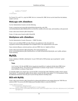 Installation and Setup



        maxWait="10000"
    />
</Context>


For Tomcat 5.0.x and 5.5.x, copy the JDBC driver to /common/lib. JDBC drivers can be found from the database
vendor's web site.

WebLogic with JDataStore
Use the Administration Console to do the following:

Create a connection pool using jdbc:borland:dslocal:lportal.jds as the URL,
com.borland.datastore.jdbc.DataStoreDriver as the driver, sysdba as the user name, and masterkey as the password.

Create a data source bound to jdbc/LiferayPool.

Create a Tx data source bound to jdbc/LiferayEJB.

WebSphere with JDataStore
Use the Administrative Console: Resources -> JDBC Providers.

Create a new user-defined JDBC provider. Remove any references in the class path. Set
org.apache.commons.dbcp.cpdsadapter.DriverAdapterCPDS as the implementation class name.

Copy commons-dbcp.jar, commons-pool.jar, and your JDBC driver to /AppServer/lib/ext.

Create a data source bound to jdbc/LiferayPool. The custom properties are
driver=com.borland.datastore.jdbc.DataStoreDriver, url=jdbc:borland:dslocal:lportal.jds, user=sysdba, and pass-
word=masterkey.

MySQL
Create a database in MySQL called lportal. At your UNIX shell or DOS prompt, type mysql lportal < portal-
mysql.sql.

    Note
    As of version 1.8.0, the old JDBC driver org.gjt.mm.mysql.Driver is replaced with the latest JDBC driver
    com.mysql.jdbc.Driver. The old driver stored booleans in columns of type enum('t', 'f'), the new driver
    stores booleans in columns of type tinyint.

To manually update your column type, execute the SQL command alter table TableName modify column column-
Name tinyint;. To automatically update all your tables, execute the SQL script update1.7.5-1.8.0-mysql.sql. Follow
the additional instructions from this post if you're having character encoding issues.

BES with MySQL
Create a data source bound to jdbc/LiferayPool by editing jndi-definitions and creating liferay.dar. DAR files are
custom to BES. You can use the BES Deployment Descriptor Editor to create the DAR file.

<jndi-definitions>
    <visitransact-datasource>
        <jndi-name>jdbc/LiferayPool</jndi-name>
<driver-datasource-jndiname>datasources/JdsLiferayDriver</driver-datasource-jndiname>
        <property>


                                                         58
 