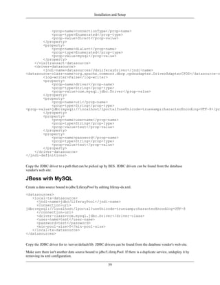 Installation and Setup



            <prop-name>connectionType</prop-name>
            <prop-type>Enumerated</prop-type>
            <prop-value>Direct</prop-value>
        </property>
        <property>
            <prop-name>dialect</prop-name>
            <prop-type>Enumerated</prop-type>
            <prop-value>mysql</prop-value>
        </property>
    </visitransact-datasource>
    <driver-datasource>
        <jndi-name>datasources/JdsLiferayDriver</jndi-name>
<datasource-class-name>org.apache.commons.dbcp.cpdsadapter.DriverAdapterCPDS</datasource-cl
        <log-writer>False</log-writer>
        <property>
            <prop-name>driver</prop-name>
            <prop-type>String</prop-type>
            <prop-value>com.mysql.jdbc.Driver</prop-value>
        </property>
        <property>
            <prop-name>url</prop-name>
            <prop-type>String</prop-type>
<prop-value>jdbc:mysql://localhost/lportal?useUnicode=true&amp;characterEncoding=UTF-8</pro
        </property>
        <property>
            <prop-name>username</prop-name>
            <prop-type>String</prop-type>
            <prop-value>test</prop-value>
        </property>
        <property>
            <prop-name>password</prop-name>
            <prop-type>String</prop-type>
            <prop-value>test</prop-value>
        </property>
    </driver-datasource>
</jndi-definitions>


Copy the JDBC driver to a path that can be picked up by BES. JDBC drivers can be found from the database
vendor's web site.

JBoss with MySQL
Create a data source bound to jdbc/LiferayPool by editing liferay-ds.xml.

<datasources>
   <local-tx-datasource>
     <jndi-name>jdbc/LiferayPool</jndi-name>
     <connection-url>
jdbc:mysql://localhost/lportal?useUnicode=true&amp;characterEncoding=UTF-8
     </connection-url>
     <driver-class>com.mysql.jdbc.Driver</driver-class>
     <user-name>test</user-name>
     <password>test</password>
     <min-pool-size>0</min-pool-size>
   </local-tx-datasource>
</datasources>


Copy the JDBC driver for to /server/default/lib. JDBC drivers can be found from the database vendor's web site.

Make sure there isn't another data source bound to jdbc/LiferayPool. If there is a duplicate service, undeploy it by
removing its xml configuration.

                                                          59
 