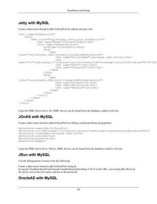 Installation and Setup



Jetty with MySQL
Create a data source bound to jdbc/LiferayPool by editing /etc/jetty.xml.

<Call name="addService">
    <Arg>
        <New class="org.mortbay.jetty.plus.JotmService">
            <Set name="Name">TransactionMgr</Set>
            <Call name="addDataSource">
                <Arg>jdbc/LiferayPool</Arg>
                <Arg>
                    <New
class="org.enhydra.jdbc.standard.StandardXADataSource">
                         <Set name="DriverName">com.mysql.jdbc.Driver</Set>
                         <Set
name="Url">jdbc:mysql://localhost/lportal?useUnicode=true&amp;characterEncoding=UTF-8</Set>
                         <Set name="User">test</Set>
                         <Set name="Password">test</Set>
                    </New>
                </Arg>
                <Arg>
                    <New
class="org.enhydra.jdbc.pool.StandardXAPoolDataSource">
                         <Arg type="Integer">4</Arg>
                         <Set name="MinSize">4</Set>
                         <Set name="MaxSize">15</Set>
                    </New>
                </Arg>
            </Call>
        </New>
    </Arg>
</Call>


Copy the JDBC driver for to /lib. JDBC drivers can be found from the database vendor's web site.

JOnAS with MySQL
Create a data source bound to jdbc/LiferayPool by editing /conf/jonas/liferay-ds.properties.

datasource.name=jdbc/LiferayPool
datasource.url=jdbc:mysql://localhost/lportal?useUnicode=true&characterEncoding=UTF-8
datasource.classname=com.mysql.jdbc.Driver
datasource.username=test
datasource.password=test
datasource.mapper=


Copy the JDBC driver for to /lib/ext. JDBC drivers can be found from the database vendor's web site.

JRun with MySQL
Use the Management Console to do the following:

Create a data source bound to jdbc/LiferayPool using jd-
bc:mysql://localhost/lportal?useUnicode=true&characterEncoding=UTF-8 as the URL, com.mysql.jdbc.Driver as
the driver, test as the user name, and test as the password.

OracleAS with MySQL

                                                         60
 