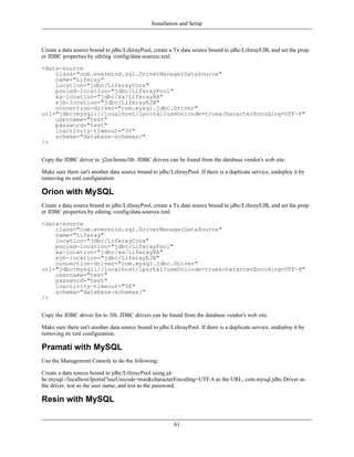 Installation and Setup



Create a data source bound to jdbc/LiferayPool, create a Tx data source bound to jdbc/LiferayEJB, and set the prop-
er JDBC properties by editing /config/data-sources.xml.

<data-source
    class="com.evermind.sql.DriverManagerDataSource"
    name="Liferay"
    location="jdbc/LiferayCore"
    pooled-location="jdbc/LiferayPool"
    xa-location="jdbc/xa/LiferayXA"
    ejb-location="jdbc/LiferayEJB"
    connection-driver="com.mysql.jdbc.Driver"
url="jdbc:mysql://localhost/lportal?useUnicode=true&characterEncoding=UTF-8"
    username="test"
    password="test"
    inactivity-timeout="30"
    schema="database-schemas/"
/>


Copy the JDBC driver to /j2ee/home/lib. JDBC drivers can be found from the database vendor's web site.

Make sure there isn't another data source bound to jdbc/LiferayPool. If there is a duplicate service, undeploy it by
removing its xml configuration.

Orion with MySQL
Create a data source bound to jdbc/LiferayPool, create a Tx data source bound to jdbc/LiferayEJB, and set the prop-
er JDBC properties by editing /config/data-sources.xml.

<data-source
    class="com.evermind.sql.DriverManagerDataSource"
    name="Liferay"
    location="jdbc/LiferayCore"
    pooled-location="jdbc/LiferayPool"
    xa-location="jdbc/xa/LiferayXA"
    ejb-location="jdbc/LiferayEJB"
    connection-driver="com.mysql.jdbc.Driver"
url="jdbc:mysql://localhost/lportal?useUnicode=true&characterEncoding=UTF-8"
    username="test"
    password="test"
    inactivity-timeout="30"
    schema="database-schemas/"
/>


Copy the JDBC driver for to /lib. JDBC drivers can be found from the database vendor's web site.

Make sure there isn't another data source bound to jdbc/LiferayPool. If there is a duplicate service, undeploy it by
removing its xml configuration.

Pramati with MySQL
Use the Management Console to do the following:

Create a data source bound to jdbc/LiferayPool using jd-
bc:mysql://localhost/lportal?useUnicode=true&characterEncoding=UTF-8 as the URL, com.mysql.jdbc.Driver as
the driver, test as the user name, and test as the password.

Resin with MySQL

                                                          61
 