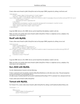 Installation and Setup



Create a data source bound to jdbc/LiferayPool and set the proper JDBC properties by editing /conf/resin.conf.

<database>
    <jndi-name>jdbc/LiferayPool</jndi-name>
    <driver type="com.mysql.jdbc.Driver">
<url>jdbc:mysql://localhost/lportal?useUnicode=true&amp;characterEncoding=UTF-8</url>
        <user>test</user>
        <password>test</password>
    </driver>
    <prepared-statement-cache-size>8</prepared-statement-cache-size>
    <max-connections>20</max-connections>
    <max-idle-time>30s</max-idle-time>
</database>


Copy the JDBC driver to /lib. JDBC drivers can be found from the database vendor's web site.

Make sure there isn't another data source bound to jdbc/LiferayPool. If there is a duplicate service, undeploy it by
removing its xml configuration.

RexIP with MySQL
Create a data source bound to jdbc/LiferayPool and set the proper JDBC properties by editing /server.xml.

<datasource
    name="LiferayPool"
    jndi-name="jdbc/LiferayPool"
    driver="com.mysql.jdbc.Driver"
url="jdbc:mysql://localhost/lportal?useUnicode=true&characterEncoding=UTF-8"
    username="test"
    password="test"
    max-pool="100"
    transactional="false"
/>


Copy the JDBC driver to /lib. JDBC drivers can be found from the database vendor's web site.

Make sure there isn't another data source bound to jdbc/LiferayPool. If there is a duplicate service, undeploy it by
removing its xml configuration.

Sun JSAS with MySQL
Use the Administration Console to do the following:

Create a connection pool org.apache.commons.dbcp.BasicDataSource as the data source class. The pool properties
are driverClassName=com.mysql.jdbc.Driver,
url=jdbc:mysql://localhost/lportal?useUnicode=true&characterEncoding=UTF-8, username=test, and password=test.

Create a data source bound to jdbc/LiferayPool.

Tomcat with MySQL
For Tomcat 5.0.x, create a data source bound to jdbc/LiferayPool by editing /conf/Catalina/localhost/liferay.xml.

<Context...>
    ...
    <Resource
        name="jdbc/LiferayPool"
        auth="Container"


                                                          62
 