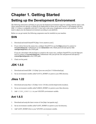 Chapter 1. Getting Started
Setting up the Development Environment
The following instructions will help you get your development environment ready for working with the source code.
These instructions are specific to setting up for deployment to Orion server and Tomcat 5.5 developing with Java
JDK 1.5. Liferay is compatible with Java 1.4 also and a wide array of application servers and containers. You will
need to adjust your development environment according to your platform.

Before we can get started, the following conponents must be installed on your machine.

SVN
1.   Download and install SmartSVN [http://www.smartsvn.com/].

2.   If you wish to browse the source tree, configure SmartSVN to use the https protocol to connect to
     svn.sourceforge.net. Authenticate as user anonymous with a blank password and specify /svn-
     root/lportal/portal as the UNIX path.

     If you are a developer with privileges to commit to the source tree, configure SmartSVN to use the https pro-
     tocol to connect to svn.sourceforge.net. Authenticate with your private user and password and specify /
     svnroot/lportal/portal as the UNIX path.

3.   Check out the portal.


JDK 1.5.0
1.   Download and install JDK 1.5.0 [http://java.sun.com/j2se/1.5.0/download.jsp].

2.   Set an environment variable called %JAVA_HOME% to point to your JDK directory.


Jikes 1.22
1.   Download and unzip Jikes 1.22 [http://www-124.ibm.com/developerworks/oss/jikes].

2.   Set an environment variable called %JIKES_HOME% to point to your Jikes directory.

3.   Add %JIKES_HOME%bin to your %PATH% environment variable.


Ant 1.6.5
1.   Download and unzip the latest version of Ant [http://ant.apache.org/].

2.   Set an environment variable called %ANT_HOME% to point to your Ant directory.

3.   Add %ANT_HOME%bin to your %PATH% environment variable.


                                                          1
 