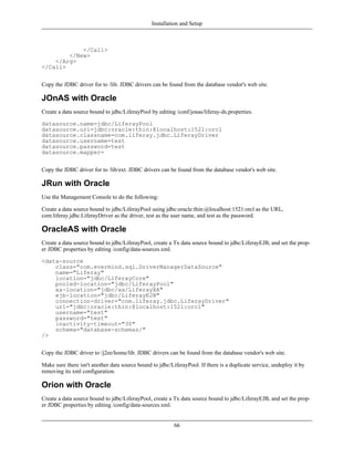Installation and Setup



            </Call>
        </New>
    </Arg>
</Call>


Copy the JDBC driver for to /lib. JDBC drivers can be found from the database vendor's web site.

JOnAS with Oracle
Create a data source bound to jdbc/LiferayPool by editing /conf/jonas/liferay-ds.properties.

datasource.name=jdbc/LiferayPool
datasource.url=jdbc:oracle:thin:@localhost:1521:orcl
datasource.classname=com.liferay.jdbc.LiferayDriver
datasource.username=test
datasource.password=test
datasource.mapper=


Copy the JDBC driver for to /lib/ext. JDBC drivers can be found from the database vendor's web site.

JRun with Oracle
Use the Management Console to do the following:

Create a data source bound to jdbc/LiferayPool using jdbc:oracle:thin:@localhost:1521:orcl as the URL,
com.liferay.jdbc.LiferayDriver as the driver, test as the user name, and test as the password.

OracleAS with Oracle
Create a data source bound to jdbc/LiferayPool, create a Tx data source bound to jdbc/LiferayEJB, and set the prop-
er JDBC properties by editing /config/data-sources.xml.

<data-source
    class="com.evermind.sql.DriverManagerDataSource"
    name="Liferay"
    location="jdbc/LiferayCore"
    pooled-location="jdbc/LiferayPool"
    xa-location="jdbc/xa/LiferayXA"
    ejb-location="jdbc/LiferayEJB"
    connection-driver="com.liferay.jdbc.LiferayDriver"
    url="jdbc:oracle:thin:@localhost:1521:orcl"
    username="test"
    password="test"
    inactivity-timeout="30"
    schema="database-schemas/"
/>


Copy the JDBC driver to /j2ee/home/lib. JDBC drivers can be found from the database vendor's web site.

Make sure there isn't another data source bound to jdbc/LiferayPool. If there is a duplicate service, undeploy it by
removing its xml configuration.

Orion with Oracle
Create a data source bound to jdbc/LiferayPool, create a Tx data source bound to jdbc/LiferayEJB, and set the prop-
er JDBC properties by editing /config/data-sources.xml.


                                                          66
 