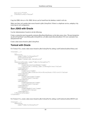Installation and Setup



      max-pool="100"
      transactional="false"
/>


Copy the JDBC driver to /lib. JDBC drivers can be found from the database vendor's web site.

Make sure there isn't another data source bound to jdbc/LiferayPool. If there is a duplicate service, undeploy it by
removing its xml configuration.

Sun JSAS with Oracle
Use the Administration Console to do the following:

Create a connection pool org.apache.commons.dbcp.BasicDataSource as the data source class. The pool properties
are driverClassName=com.liferay.jdbc.LiferayDriver, url=jdbc:oracle:thin:@localhost:1521:orcl, username=test,
and password=test.

Create a data source bound to jdbc/LiferayPool.

Tomcat with Oracle
For Tomcat 5.0.x, create a data source bound to jdbc/LiferayPool by editing /conf/Catalina/localhost/liferay.xml.

<Context...>
    ...
    <Resource
        name="jdbc/LiferayPool"
        auth="Container"
        type="javax.sql.DataSource"
    />
    <ResourceParams name="jdbc/LiferayPool">
        <parameter>
             <name>driverClassName</name>
             <value>com.liferay.jdbc.LiferayDriver</value>
        </parameter>
        <parameter>
             <name>url</name>
             <value>jdbc:oracle:thin:@localhost:1521:orcl</value>
        </parameter>
        <parameter>
             <name>username</name>
             <value>test</value>
        </parameter>
        <parameter>
             <name>password</name>
             <value>test</value>
        </parameter>
        <parameter>
             <name>maxActive</name>
             <value>20</value>
        </parameter>
    </ResourceParams>
</Context>


For Tomcat 5.5.x, create a data source bound to jdbc/LiferayPool by editing /conf/Catalina/localhost/ROOT.xml.

<Context...>
    <Resource
        name="jdbc/LiferayPool"


                                                          68
 