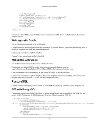 Installation and Setup



            auth="Container"
            type="javax.sql.DataSource"
            driverClassName="com.liferay.jdbc.LiferayDriver"
            url="jdbc:oracle:thin:@localhost:1521:orcl"
            username="test"
            password="test"
            maxActive="100"
            maxIdle="30"
            maxWait="10000"
    />
</Context>


For Tomcat 5.0.x and 5.5.x, copy the JDBC driver to /common/lib. JDBC drivers can be found from the database
vendor's web site.

WebLogic with Oracle
Use the Administration Console to do the following:

Create a connection pool using jdbc:oracle:thin:@localhost:1521:orcl as the URL, com.liferay.jdbc.LiferayDriver as
the driver, test as the user name, and test as the password.

Create a data source bound to jdbc/LiferayPool.

Create a Tx data source bound to jdbc/LiferayEJB.

WebSphere with Oracle
Use the Administrative Console: Resources -> JDBC Providers.

Create a new user-defined JDBC provider. Remove any references in the class path. Set
org.apache.commons.dbcp.cpdsadapter.DriverAdapterCPDS as the implementation class name.

Copy commons-dbcp.jar, commons-pool.jar, and your JDBC driver to /AppServer/lib/ext.

Create a data source bound to jdbc/LiferayPool. The custom properties are driver=com.liferay.jdbc.LiferayDriver,
url=jdbc:oracle:thin:@localhost:1521:orcl, user=test, and password=test.

PostgreSQL
Create a database in PostgreSQL called lportal. At your UNIX shell, type psql -d lportal -f portal-postgresql.sql.

BES with PostgreSQL
Create a data source bound to jdbc/LiferayPool by editing jndi-definitions and creating liferay.dar. DAR files are
custom to BES. You can use the BES Deployment Descriptor Editor to create the DAR file.

<jndi-definitions>
    <visitransact-datasource>
        <jndi-name>jdbc/LiferayPool</jndi-name>
<driver-datasource-jndiname>datasources/JdsLiferayDriver</driver-datasource-jndiname>
        <property>
            <prop-name>connectionType</prop-name>
            <prop-type>Enumerated</prop-type>
            <prop-value>Direct</prop-value>
        </property>
        <property>
            <prop-name>dialect</prop-name>

                                                          69
 