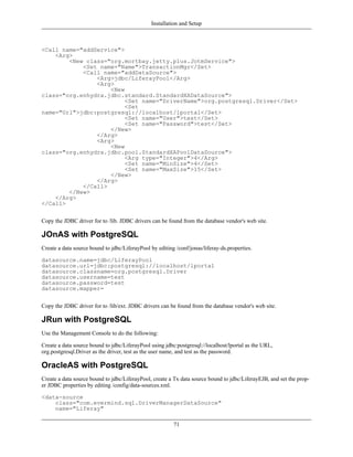 Installation and Setup



<Call name="addService">
    <Arg>
        <New class="org.mortbay.jetty.plus.JotmService">
            <Set name="Name">TransactionMgr</Set>
            <Call name="addDataSource">
                <Arg>jdbc/LiferayPool</Arg>
                <Arg>
                    <New
class="org.enhydra.jdbc.standard.StandardXADataSource">
                         <Set name="DriverName">org.postgresql.Driver</Set>
                         <Set
name="Url">jdbc:postgresql://localhost/lportal</Set>
                         <Set name="User">test</Set>
                         <Set name="Password">test</Set>
                    </New>
                </Arg>
                <Arg>
                    <New
class="org.enhydra.jdbc.pool.StandardXAPoolDataSource">
                         <Arg type="Integer">4</Arg>
                         <Set name="MinSize">4</Set>
                         <Set name="MaxSize">15</Set>
                    </New>
                </Arg>
            </Call>
        </New>
    </Arg>
</Call>


Copy the JDBC driver for to /lib. JDBC drivers can be found from the database vendor's web site.

JOnAS with PostgreSQL
Create a data source bound to jdbc/LiferayPool by editing /conf/jonas/liferay-ds.properties.

datasource.name=jdbc/LiferayPool
datasource.url=jdbc:postgresql://localhost/lportal
datasource.classname=org.postgresql.Driver
datasource.username=test
datasource.password=test
datasource.mapper=


Copy the JDBC driver for to /lib/ext. JDBC drivers can be found from the database vendor's web site.

JRun with PostgreSQL
Use the Management Console to do the following:

Create a data source bound to jdbc/LiferayPool using jdbc:postgresql://localhost/lportal as the URL,
org.postgresql.Driver as the driver, test as the user name, and test as the password.

OracleAS with PostgreSQL
Create a data source bound to jdbc/LiferayPool, create a Tx data source bound to jdbc/LiferayEJB, and set the prop-
er JDBC properties by editing /config/data-sources.xml.

<data-source
    class="com.evermind.sql.DriverManagerDataSource"
    name="Liferay"

                                                         71
 