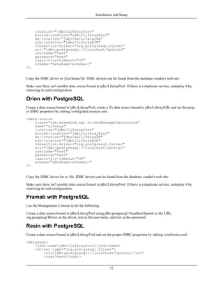 Installation and Setup



      location="jdbc/LiferayCore"
      pooled-location="jdbc/LiferayPool"
      xa-location="jdbc/xa/LiferayXA"
      ejb-location="jdbc/LiferayEJB"
      connection-driver="org.postgresql.Driver"
      url="jdbc:postgresql://localhost/lportal"
      username="test"
      password="test"
      inactivity-timeout="30"
      schema="database-schemas/"
/>


Copy the JDBC driver to /j2ee/home/lib. JDBC drivers can be found from the database vendor's web site.

Make sure there isn't another data source bound to jdbc/LiferayPool. If there is a duplicate service, undeploy it by
removing its xml configuration.

Orion with PostgreSQL
Create a data source bound to jdbc/LiferayPool, create a Tx data source bound to jdbc/LiferayEJB, and set the prop-
er JDBC properties by editing /config/data-sources.xml.

<data-source
    class="com.evermind.sql.DriverManagerDataSource"
    name="Liferay"
    location="jdbc/LiferayCore"
    pooled-location="jdbc/LiferayPool"
    xa-location="jdbc/xa/LiferayXA"
    ejb-location="jdbc/LiferayEJB"
    connection-driver="org.postgresql.Driver"
    url="jdbc:postgresql://localhost/lportal"
    username="test"
    password="test"
    inactivity-timeout="30"
    schema="database-schemas/"
/>


Copy the JDBC driver for to /lib. JDBC drivers can be found from the database vendor's web site.

Make sure there isn't another data source bound to jdbc/LiferayPool. If there is a duplicate service, undeploy it by
removing its xml configuration.

Pramati with PostgreSQL
Use the Management Console to do the following:

Create a data source bound to jdbc/LiferayPool using jdbc:postgresql://localhost/lportal as the URL,
org.postgresql.Driver as the driver, test as the user name, and test as the password.

Resin with PostgreSQL
Create a data source bound to jdbc/LiferayPool and set the proper JDBC properties by editing /conf/resin.conf.

<database>
    <jndi-name>jdbc/LiferayPool</jndi-name>
    <driver type="org.postgresql.Driver">
        <url>jdbc:postgresql://localhost/lportal</url>
        <user>test</user>


                                                          72
 