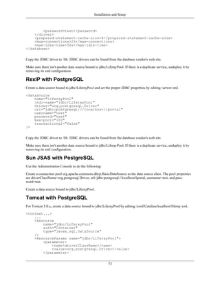 Installation and Setup



        <password>test</password>
    </driver>
    <prepared-statement-cache-size>8</prepared-statement-cache-size>
    <max-connections>20</max-connections>
    <max-idle-time>30s</max-idle-time>
</database>


Copy the JDBC driver to /lib. JDBC drivers can be found from the database vendor's web site.

Make sure there isn't another data source bound to jdbc/LiferayPool. If there is a duplicate service, undeploy it by
removing its xml configuration.

RexIP with PostgreSQL
Create a data source bound to jdbc/LiferayPool and set the proper JDBC properties by editing /server.xml.

<datasource
    name="LiferayPool"
    jndi-name="jdbc/LiferayPool"
    driver="org.postgresql.Driver"
    url="jdbc:postgresql://localhost/lportal"
    username="test"
    password="test"
    max-pool="100"
    transactional="false"
/>


Copy the JDBC driver to /lib. JDBC drivers can be found from the database vendor's web site.

Make sure there isn't another data source bound to jdbc/LiferayPool. If there is a duplicate service, undeploy it by
removing its xml configuration.

Sun JSAS with PostgreSQL
Use the Administration Console to do the following:

Create a connection pool org.apache.commons.dbcp.BasicDataSource as the data source class. The pool properties
are driverClassName=org.postgresql.Driver, url=jdbc:postgresql://localhost/lportal, username=test, and pass-
word=test.

Create a data source bound to jdbc/LiferayPool.

Tomcat with PostgreSQL
For Tomcat 5.0.x, create a data source bound to jdbc/LiferayPool by editing /conf/Catalina/localhost/liferay.xml.

<Context...>
    ...
    <Resource
        name="jdbc/LiferayPool"
        auth="Container"
        type="javax.sql.DataSource"
    />
    <ResourceParams name="jdbc/LiferayPool">
        <parameter>
             <name>driverClassName</name>
             <value>org.postgresql.Driver</value>
        </parameter>


                                                          73
 