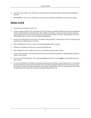 Getting Started



4.   Learn how tasks work in Ant. Tasks can be run at the root of the project directory and inside each subproject
     directory.

5.   Run ant start at least once to compile the source files and to generate all database scripts and skin images.


Orion 2.0.6
1.   Download and unzip Orion 2.0.6 [???].

2.   Create a separate properties file named app.server.${user.name}.properties modeled after app.server.properties,
     which is in the checked out SVN directory. The variable ${user.name} is the user name you used to log into
     your operating system. Overload the properties with the proper directory for Orion. This properties file is later
     referenced by Ant so it knows where to deploy the application.

3.   Remove the config directory from Orion. Download config.zip [http://content.liferay.com/3.6.1/config.zip] and
     unzip the new config directory into Orion.

4.   Edit /config/datasources.xml to make sure the proper database pool is created.

5.   Populate your database with the portal schema and default data.

6.   Edit /config/server.xml to make sure the server can find the proper location of Jikes.

7.   Create a file named D:svnrootliferayportalutil-javaclassesportal-ext.properties. Add the property portal.ctx
     with the value /portal.

8.   Go to D:svnrootliferayportal. After running ant start at least once, run ant deploy to copy all the necessary
     files to Orion.

9.   If you are developing in a Windows environment, download run.bat [http://content.liferay.com/3.6.1/run.bat] to
     the Orion directory and execute the batch file after everything is properly deployed with Ant. If you are devel-
     oping under a UNIX environment, download run.sh [http://content.liferay.com/3.6.1/run.sh] to the Orion direct-
     ory and execute the script after everything is properly deployed with Ant.




                                                           2
 