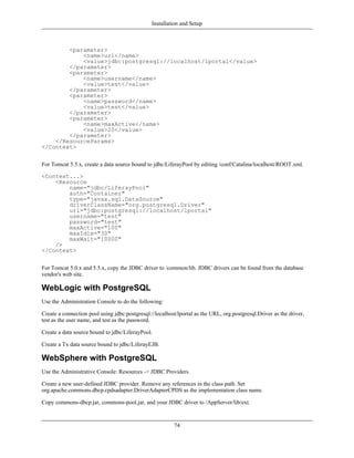 Installation and Setup



        <parameter>
            <name>url</name>
            <value>jdbc:postgresql://localhost/lportal</value>
        </parameter>
        <parameter>
            <name>username</name>
            <value>test</value>
        </parameter>
        <parameter>
            <name>password</name>
            <value>test</value>
        </parameter>
        <parameter>
            <name>maxActive</name>
            <value>20</value>
        </parameter>
    </ResourceParams>
</Context>


For Tomcat 5.5.x, create a data source bound to jdbc/LiferayPool by editing /conf/Catalina/localhost/ROOT.xml.

<Context...>
    <Resource
        name="jdbc/LiferayPool"
        auth="Container"
        type="javax.sql.DataSource"
        driverClassName="org.postgresql.Driver"
        url="jdbc:postgresql://localhost/lportal"
        username="test"
        password="test"
        maxActive="100"
        maxIdle="30"
        maxWait="10000"
    />
</Context>


For Tomcat 5.0.x and 5.5.x, copy the JDBC driver to /common/lib. JDBC drivers can be found from the database
vendor's web site.

WebLogic with PostgreSQL
Use the Administration Console to do the following:

Create a connection pool using jdbc:postgresql://localhost/lportal as the URL, org.postgresql.Driver as the driver,
test as the user name, and test as the password.

Create a data source bound to jdbc/LiferayPool.

Create a Tx data source bound to jdbc/LiferayEJB.

WebSphere with PostgreSQL
Use the Administrative Console: Resources -> JDBC Providers.

Create a new user-defined JDBC provider. Remove any references in the class path. Set
org.apache.commons.dbcp.cpdsadapter.DriverAdapterCPDS as the implementation class name.

Copy commons-dbcp.jar, commons-pool.jar, and your JDBC driver to /AppServer/lib/ext.


                                                          74
 
