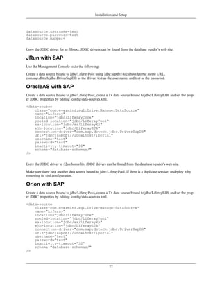 Installation and Setup



datasource.username=test
datasource.password=test
datasource.mapper=


Copy the JDBC driver for to /lib/ext. JDBC drivers can be found from the database vendor's web site.

JRun with SAP
Use the Management Console to do the following:

Create a data source bound to jdbc/LiferayPool using jdbc:sapdb://localhost/lportal as the URL,
com.sap.dbtech.jdbc.DriverSapDB as the driver, test as the user name, and test as the password.

OracleAS with SAP
Create a data source bound to jdbc/LiferayPool, create a Tx data source bound to jdbc/LiferayEJB, and set the prop-
er JDBC properties by editing /config/data-sources.xml.

<data-source
    class="com.evermind.sql.DriverManagerDataSource"
    name="Liferay"
    location="jdbc/LiferayCore"
    pooled-location="jdbc/LiferayPool"
    xa-location="jdbc/xa/LiferayXA"
    ejb-location="jdbc/LiferayEJB"
    connection-driver="com.sap.dbtech.jdbc.DriverSapDB"
    url="jdbc:sapdb://localhost/lportal"
    username="test"
    password="test"
    inactivity-timeout="30"
    schema="database-schemas/"
/>


Copy the JDBC driver to /j2ee/home/lib. JDBC drivers can be found from the database vendor's web site.

Make sure there isn't another data source bound to jdbc/LiferayPool. If there is a duplicate service, undeploy it by
removing its xml configuration.

Orion with SAP
Create a data source bound to jdbc/LiferayPool, create a Tx data source bound to jdbc/LiferayEJB, and set the prop-
er JDBC properties by editing /config/data-sources.xml.

<data-source
    class="com.evermind.sql.DriverManagerDataSource"
    name="Liferay"
    location="jdbc/LiferayCore"
    pooled-location="jdbc/LiferayPool"
    xa-location="jdbc/xa/LiferayXA"
    ejb-location="jdbc/LiferayEJB"
    connection-driver="com.sap.dbtech.jdbc.DriverSapDB"
    url="jdbc:sapdb://localhost/lportal"
    username="test"
    password="test"
    inactivity-timeout="30"
    schema="database-schemas/"
/>



                                                          77
 