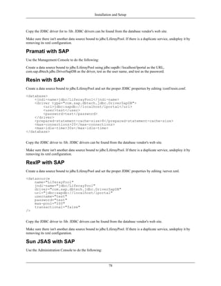 Installation and Setup



Copy the JDBC driver for to /lib. JDBC drivers can be found from the database vendor's web site.

Make sure there isn't another data source bound to jdbc/LiferayPool. If there is a duplicate service, undeploy it by
removing its xml configuration.

Pramati with SAP
Use the Management Console to do the following:

Create a data source bound to jdbc/LiferayPool using jdbc:sapdb://localhost/lportal as the URL,
com.sap.dbtech.jdbc.DriverSapDB as the driver, test as the user name, and test as the password.

Resin with SAP
Create a data source bound to jdbc/LiferayPool and set the proper JDBC properties by editing /conf/resin.conf.

<database>
    <jndi-name>jdbc/LiferayPool</jndi-name>
    <driver type="com.sap.dbtech.jdbc.DriverSapDB">
        <url>jdbc:sapdb://localhost/lportal</url>
        <user>test</user>
        <password>test</password>
    </driver>
    <prepared-statement-cache-size>8</prepared-statement-cache-size>
    <max-connections>20</max-connections>
    <max-idle-time>30s</max-idle-time>
</database>


Copy the JDBC driver to /lib. JDBC drivers can be found from the database vendor's web site.

Make sure there isn't another data source bound to jdbc/LiferayPool. If there is a duplicate service, undeploy it by
removing its xml configuration.

RexIP with SAP
Create a data source bound to jdbc/LiferayPool and set the proper JDBC properties by editing /server.xml.

<datasource
    name="LiferayPool"
    jndi-name="jdbc/LiferayPool"
    driver="com.sap.dbtech.jdbc.DriverSapDB"
    url="jdbc:sapdb://localhost/lportal"
    username="test"
    password="test"
    max-pool="100"
    transactional="false"
/>


Copy the JDBC driver to /lib. JDBC drivers can be found from the database vendor's web site.

Make sure there isn't another data source bound to jdbc/LiferayPool. If there is a duplicate service, undeploy it by
removing its xml configuration.

Sun JSAS with SAP
Use the Administration Console to do the following:



                                                          78
 