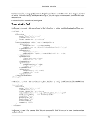 Installation and Setup



Create a connection pool org.apache.commons.dbcp.BasicDataSource as the data source class. The pool properties
are driverClassName=com.sap.dbtech.jdbc.DriverSapDB, url=jdbc:sapdb://localhost/lportal, username=test, and
password=test.

Create a data source bound to jdbc/LiferayPool.

Tomcat with SAP
For Tomcat 5.0.x, create a data source bound to jdbc/LiferayPool by editing /conf/Catalina/localhost/liferay.xml.

<Context...>
    ...
    <Resource
        name="jdbc/LiferayPool"
        auth="Container"
        type="javax.sql.DataSource"
    />
    <ResourceParams name="jdbc/LiferayPool">
        <parameter>
             <name>driverClassName</name>
             <value>com.sap.dbtech.jdbc.DriverSapDB</value>
        </parameter>
        <parameter>
             <name>url</name>
             <value>jdbc:sapdb://localhost/lportal</value>
        </parameter>
        <parameter>
             <name>username</name>
             <value>test</value>
        </parameter>
        <parameter>
             <name>password</name>
             <value>test</value>
        </parameter>
        <parameter>
             <name>maxActive</name>
             <value>20</value>
        </parameter>
    </ResourceParams>
</Context>


For Tomcat 5.5.x, create a data source bound to jdbc/LiferayPool by editing /conf/Catalina/localhost/ROOT.xml.

<Context...>
    <Resource
        name="jdbc/LiferayPool"
        auth="Container"
        type="javax.sql.DataSource"
        driverClassName="com.sap.dbtech.jdbc.DriverSapDB"
        url="jdbc:sapdb://localhost/lportal"
        username="test"
        password="test"
        maxActive="100"
        maxIdle="30"
        maxWait="10000"
    />
</Context>


For Tomcat 5.0.x and 5.5.x, copy the JDBC driver to /common/lib. JDBC drivers can be found from the database
vendor's web site.


                                                         79
 