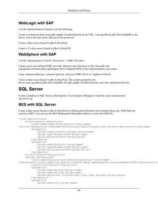 Installation and Setup



WebLogic with SAP
Use the Administration Console to do the following:

Create a connection pool using jdbc:sapdb://localhost/lportal as the URL, com.sap.dbtech.jdbc.DriverSapDB as the
driver, test as the user name, and test as the password.

Create a data source bound to jdbc/LiferayPool.

Create a Tx data source bound to jdbc/LiferayEJB.

WebSphere with SAP
Use the Administrative Console: Resources -> JDBC Providers.

Create a new user-defined JDBC provider. Remove any references in the class path. Set
org.apache.commons.dbcp.cpdsadapter.DriverAdapterCPDS as the implementation class name.

Copy commons-dbcp.jar, commons-pool.jar, and your JDBC driver to /AppServer/lib/ext.

Create a data source bound to jdbc/LiferayPool. The custom properties are
driver=com.sap.dbtech.jdbc.DriverSapDB, url=jdbc:sapdb://localhost/lportal, user=test, and password=test.

SQL Server
Create a database in SQL Server called lportal. Use Enterprise Manager to load the script named portal-
sql-server.sql.

BES with SQL Server
Create a data source bound to jdbc/LiferayPool by editing jndi-definitions and creating liferay.dar. DAR files are
custom to BES. You can use the BES Deployment Descriptor Editor to create the DAR file.

<jndi-definitions>
    <visitransact-datasource>
        <jndi-name>jdbc/LiferayPool</jndi-name>
<driver-datasource-jndiname>datasources/JdsLiferayDriver</driver-datasource-jndiname>
        <property>
            <prop-name>connectionType</prop-name>
            <prop-type>Enumerated</prop-type>
            <prop-value>Direct</prop-value>
        </property>
        <property>
            <prop-name>dialect</prop-name>
            <prop-type>Enumerated</prop-type>
            <prop-value>sqlserver</prop-value>
        </property>
    </visitransact-datasource>
    <driver-datasource>
        <jndi-name>datasources/JdsLiferayDriver</jndi-name>
<datasource-class-name>org.apache.commons.dbcp.cpdsadapter.DriverAdapterCPDS</datasource-cl
        <log-writer>False</log-writer>
        <property>
            <prop-name>driver</prop-name>
            <prop-type>String</prop-type>
            <prop-value>net.sourceforge.jtds.jdbc.Driver</prop-value>
        </property>
        <property>
            <prop-name>url</prop-name>

                                                         80
 