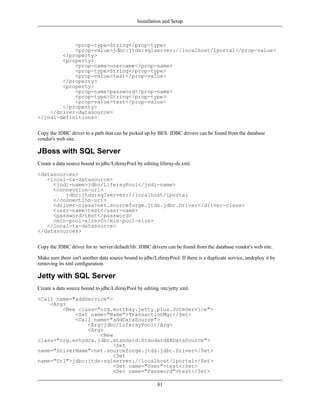 Installation and Setup



            <prop-type>String</prop-type>
            <prop-value>jdbc:jtds:sqlserver://localhost/lportal</prop-value>
        </property>
        <property>
            <prop-name>username</prop-name>
            <prop-type>String</prop-type>
            <prop-value>test</prop-value>
        </property>
        <property>
            <prop-name>password</prop-name>
            <prop-type>String</prop-type>
            <prop-value>test</prop-value>
        </property>
    </driver-datasource>
</jndi-definitions>


Copy the JDBC driver to a path that can be picked up by BES. JDBC drivers can be found from the database
vendor's web site.

JBoss with SQL Server
Create a data source bound to jdbc/LiferayPool by editing liferay-ds.xml.

<datasources>
   <local-tx-datasource>
     <jndi-name>jdbc/LiferayPool</jndi-name>
     <connection-url>
         jdbc:jtds:sqlserver://localhost/lportal
     </connection-url>
     <driver-class>net.sourceforge.jtds.jdbc.Driver</driver-class>
     <user-name>test</user-name>
     <password>test</password>
     <min-pool-size>0</min-pool-size>
   </local-tx-datasource>
</datasources>


Copy the JDBC driver for to /server/default/lib. JDBC drivers can be found from the database vendor's web site.

Make sure there isn't another data source bound to jdbc/LiferayPool. If there is a duplicate service, undeploy it by
removing its xml configuration.

Jetty with SQL Server
Create a data source bound to jdbc/LiferayPool by editing /etc/jetty.xml.

<Call name="addService">
    <Arg>
        <New class="org.mortbay.jetty.plus.JotmService">
            <Set name="Name">TransactionMgr</Set>
            <Call name="addDataSource">
                <Arg>jdbc/LiferayPool</Arg>
                <Arg>
                    <New
class="org.enhydra.jdbc.standard.StandardXADataSource">
                         <Set
name="DriverName">net.sourceforge.jtds.jdbc.Driver</Set>
                         <Set
name="Url">jdbc:jtds:sqlserver://localhost/lportal</Set>
                         <Set name="User">test</Set>
                         <Set name="Password">test</Set>

                                                          81
 