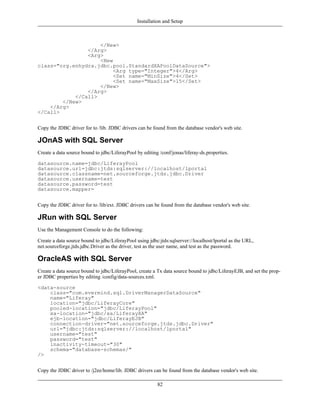 Installation and Setup



                    </New>
                </Arg>
                <Arg>
                    <New
class="org.enhydra.jdbc.pool.StandardXAPoolDataSource">
                         <Arg type="Integer">4</Arg>
                         <Set name="MinSize">4</Set>
                         <Set name="MaxSize">15</Set>
                    </New>
                </Arg>
            </Call>
        </New>
    </Arg>
</Call>


Copy the JDBC driver for to /lib. JDBC drivers can be found from the database vendor's web site.

JOnAS with SQL Server
Create a data source bound to jdbc/LiferayPool by editing /conf/jonas/liferay-ds.properties.

datasource.name=jdbc/LiferayPool
datasource.url=jdbc:jtds:sqlserver://localhost/lportal
datasource.classname=net.sourceforge.jtds.jdbc.Driver
datasource.username=test
datasource.password=test
datasource.mapper=


Copy the JDBC driver for to /lib/ext. JDBC drivers can be found from the database vendor's web site.

JRun with SQL Server
Use the Management Console to do the following:

Create a data source bound to jdbc/LiferayPool using jdbc:jtds:sqlserver://localhost/lportal as the URL,
net.sourceforge.jtds.jdbc.Driver as the driver, test as the user name, and test as the password.

OracleAS with SQL Server
Create a data source bound to jdbc/LiferayPool, create a Tx data source bound to jdbc/LiferayEJB, and set the prop-
er JDBC properties by editing /config/data-sources.xml.

<data-source
    class="com.evermind.sql.DriverManagerDataSource"
    name="Liferay"
    location="jdbc/LiferayCore"
    pooled-location="jdbc/LiferayPool"
    xa-location="jdbc/xa/LiferayXA"
    ejb-location="jdbc/LiferayEJB"
    connection-driver="net.sourceforge.jtds.jdbc.Driver"
    url="jdbc:jtds:sqlserver://localhost/lportal"
    username="test"
    password="test"
    inactivity-timeout="30"
    schema="database-schemas/"
/>


Copy the JDBC driver to /j2ee/home/lib. JDBC drivers can be found from the database vendor's web site.

                                                         82
 