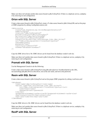 Installation and Setup



Make sure there isn't already another data source bound to jdbc/LiferayPool. If there is a duplicate service, undeploy
it by removing its xml configuration.

Orion with SQL Server
Create a data source bound to jdbc/LiferayPool, create a Tx data source bound to jdbc/LiferayEJB, and set the prop-
er JDBC properties by editing /config/data-sources.xml.

<data-source
    class="com.evermind.sql.DriverManagerDataSource"
    name="Liferay"
    location="jdbc/LiferayCore"
    pooled-location="jdbc/LiferayPool"
    xa-location="jdbc/xa/LiferayXA"
    ejb-location="jdbc/LiferayEJB"
    connection-driver="net.sourceforge.jtds.jdbc.Driver"
    url="jdbc:jtds:sqlserver://localhost/lportal"
    username="test"
    password="test"
    inactivity-timeout="30"
    schema="database-schemas/"
/>


Copy the JDBC driver for to /lib. JDBC drivers can be found from the database vendor's web site.

Make sure there isn't another data source bound to jdbc/LiferayPool. If there is a duplicate service, undeploy it by
removing its xml configuration.

Pramati with SQL Server
Use the Management Console to do the following:

Create a data source bound to jdbc/LiferayPool using jdbc:jtds:sqlserver://localhost/lportal as the URL,
net.sourceforge.jtds.jdbc.Driver as the driver, test as the user name, and test as the password.

Resin with SQL Server
Create a data source bound to jdbc/LiferayPool and set the proper JDBC properties by editing /conf/resin.conf.

<database>
    <jndi-name>jdbc/LiferayPool</jndi-name>
    <driver type="net.sourceforge.jtds.jdbc.Driver">
        <url>jdbc:jtds:sqlserver://localhost/lportal</url>
        <user>test</user>
        <password>test</password>
    </driver>
    <prepared-statement-cache-size>8</prepared-statement-cache-size>
    <max-connections>20</max-connections>
    <max-idle-time>30s</max-idle-time>
</database>


Copy the JDBC driver to /lib. JDBC drivers can be found from the database vendor's web site.

Make sure there isn't another data source bound to jdbc/LiferayPool. If there is a duplicate service, undeploy it by
removing its xml configuration.

RexIP with SQL Server

                                                          83
 