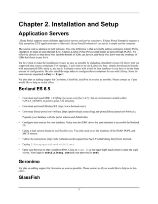 Chapter 2. Installation and Setup
Application Servers
Liferay Portal supports many different application servers and servlet containers. Liferay Portal Enterprise requires a
fully compliant J2EE application server whereas Liferay Portal Professional can run in a simple servlet container.

The source code is identical in both versions. The only difference is that a property setting configures Liferay Portal
Enterprise to make all calls through EJBs whereas Liferay Portal Professional makes all calls through POJOs. We
offer you choices so that those who need the benefit of EJBs can have it, and those who don't want the overhead of
EJBs don't have to pay for it.

We have tried to make the installation process as easy as possible by including a bundled version of Liferay with our
supported open source containers. For example, if you want to try out Liferay on Jetty, simply download our bundle
with precompiled JSPs, unzip it, and run it. It already comes with a built in Java database so you have to do the least
amount of configuration. We also detail the steps taken to configure these containers for use with Liferay. Some in-
structions are separated as Easy vs. Expert.

We also plan on adding support for Geronimo, GlassFish, and JFox in as soon as possible. Please contact us if you
would like to help us in this effort.

Borland ES 6.5
•   Download and install JDK 1.4.2 [http://java.sun.com/j2se/1.4.2] . Set an environment variable called
    %JAVA_HOME% to point to your JDK directory.

•   Download and install Borland ES [http://www.borland.com/].

•   Download liferay-portal-ent-4.0.0.ear [http://prdownloads.sourceforge.net/lportal/liferay-portal-ent-4.0.0.ear].

•   Populate your database with the portal schema and default data.

•   Configure data sources for your database. Make sure the JDBC driver for your database is accessible by Borland
    ES.

•   Create a mail session bound to mail/MailSession. You only need to set the locations of the IMAP, POP3, and
    SMTP servers.

•   Follow the instructions [http://info.borland.com/devsupport/bes/faq/6.5/portal/liferay.html] from Borland.

•   Deploy liferay-portal-ent-4.0.0.ear.

•   Open your browser to http://localhost:8080. Click on Sign In at the upper right hand corner to enter the login
    screen. Your login is test@liferay.com and your password is test.


Geronimo
We plan on adding support for Geronimo as soon as possible. Please contact us if you would like to help us in this
effort.

GlassFish

                                                           3
 