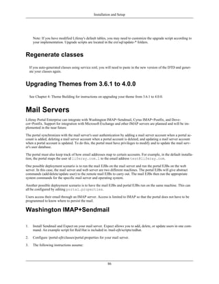 Installation and Setup




       Note: If you have modified Liferay's default tables, you may need to customize the upgrade script according to
       your implementation. Upgrade scripts are located in the ext/sql/update-* folders.


Regenerate classes
     If you auto-generated classes using service.xml, you will need to paste in the new version of the DTD and gener-
     ate your classes again.


Upgrading Themes from 3.6.1 to 4.0.0
     See Chapter 4: Theme Building for instructions on upgrading your theme from 3.6.1 to 4.0.0.



Mail Servers
Liferay Portal Enterprise can integrate with Washington IMAP+Sendmail, Cyrus IMAP+Postfix, and Dove-
cot+Postfix. Support for integration with Microsoft Exchange and other IMAP servers are planned and will be im-
plemented in the near future.

The portal synchronizes with the mail server's user authentication by adding a mail server account when a portal ac-
count is added, deleting a mail server account when a portal account is deleted, and updating a mail server account
when a portal account is updated. To do this, the portal must have privileges to modify and to update the mail serv-
er's user database.

The portal must also keep track of how email addresses map to certain accounts. For example, in the default installa-
tion, the portal maps the user id liferay.com.1 to the email address test@liferay.com.

One possible deployment scenario is to run the mail EJBs on the mail server and run the portal EJBs on the web
server. In this case, the mail server and web server are two different machines. The portal EJBs will give abstract
commands (add/delete/update user) to the remote mail EJBs to carry out. The mail EJBs then run the appropriate
system commands for the specific mail server and operating system.

Another possible deployment scenario is to have the mail EJBs and portal EJBs run on the same machine. This can
all be configured by editing portal.properties.

Users access their email through an IMAP server. Access is limited to IMAP so that the portal does not have to be
programmed to know where to persist the mail.

Washington IMAP+Sendmail

1.     Install Sendmail and Expect on your mail server. Expect allows you to add, delete, or update users in one com-
       mand. An example script for Red Hat is included in /mail-ejb/scripts/redhat.

2.     Configure /portal-ejb/classes/portal.properties for your mail server.

3.     The following instructions assume:




                                                            86
 